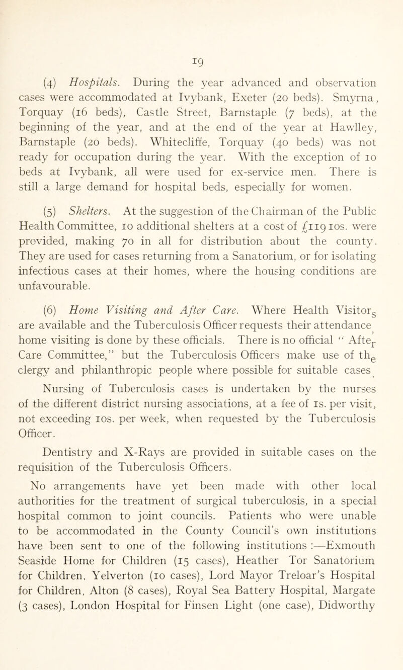 *9 (4) Hospitals. During the year advanced and observation cases were accommodated at Ivybank, Exeter (20 beds). Smyrna, Torquay (16 beds), Castle Street, Barnstaple (7 beds), at the beginning of the year, and at the end of the year at Hawlley, Barnstaple (20 beds). Whitecliffe, Torquay (40 beds) was not ready for occupation during the year. With the exception of 10 beds at Ivybank, all were used for ex-service men. There is still a large demand for hospital beds, especially for women. (5) Shelters. At the suggestion of the Chairman of the Public Health Committee, 10 additional shelters at a cost of £11910s. were provided, making 70 in all for distribution about the county. They are used for cases returning from a Sanatorium, or for isolating infectious cases at their homes, where the housing conditions are unfavourable. (6) Home Visiting and After Care. Where Health Visitors are available and the Tuberculosis Officer requests their attendance home visiting is done by these officials. There is no official “ After Care Committee,” but the Tuberculosis Officers make use of the clergy and philanthropic people where possible for suitable cases Nursing of Tuberculosis cases is undertaken by the nurses of the different district nursing associations, at a fee of is. per visit, not exceeding 10s. per week, when requested by the Tuberculosis Officer. Dentistry and X-Rays are provided in suitable cases on the requisition of the Tuberculosis Officers. No arrangements have yet been made with other local authorities for the treatment of surgical tuberculosis, in a special hospital common to joint councils. Patients who were unable to be accommodated in the County Council’s own institutions have been sent to one of the following institutions :—Exmouth Seaside Home for Children (15 cases), Heather Tor Sanatorium for Children, Yelverton (10 cases), Lord Mayor Treloar’s Hospital for Children, Alton (8 cases), Royal Sea Battery Hospital, Margate (3 cases), London Hospital for Finsen Light (one case), Didworthy