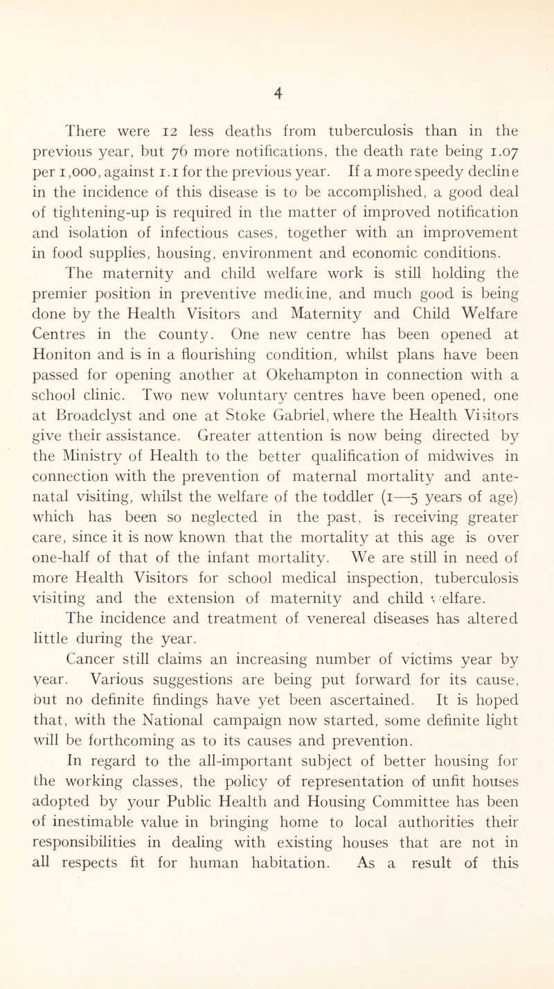There were 12 less deaths from tuberculosis than in the previous year, but 76 more notifications, the death rate being 1.07 per 1,000, against 1.1 for the previous year. If a more speedy decline in the incidence of this disease is to be accomplished, a good deal of tightening-up is required in the matter of improved notification and isolation of infectious cases, together with an improvement in food supplies, housing, environment and economic conditions. The maternity and child welfare work is still holding the premier position in preventive medicine, and much good is being done by the Health Visitors and Maternity and Child Welfare Centres in the county. One new centre has been opened at IToniton and is in a flourishing condition, whilst plans have been passed for opening another at Okehampton in connection with a school clinic. Two new voluntary centres have been opened, one at Broadclyst and one at Stoke Gabriel, where the Health Visitors give their assistance. Greater attention is now being directed by the Ministry of Health to the better qualification of midwives in connection with the prevention of maternal mortality and ante- natal visiting, whilst the welfare of the toddler (1—5 years of age) which has been so neglected in the past, is receiving greater care, since it is now known that the mortality at this age is over one-half of that of the infant mortality. We are still in need of more Health Visitors for school medical inspection, tuberculosis visiting and the extension of maternity and child welfare. The incidence and treatment of venereal diseases has altered little during the year. Cancer still claims an increasing number of victims year by year. Various suggestions are being put forward for its cause, but no definite findings have yet been ascertained. It is hoped that, with the National campaign now started, some definite light will be forthcoming as to its causes and prevention. In regard to the all-important subject of better housing for the working classes, the policy of representation of unfit houses adopted by your Public Health and Housing Committee has been of inestimable value in bringing home to local authorities their responsibilities in dealing with existing houses that are not in all respects fit for human habitation. As a result of this