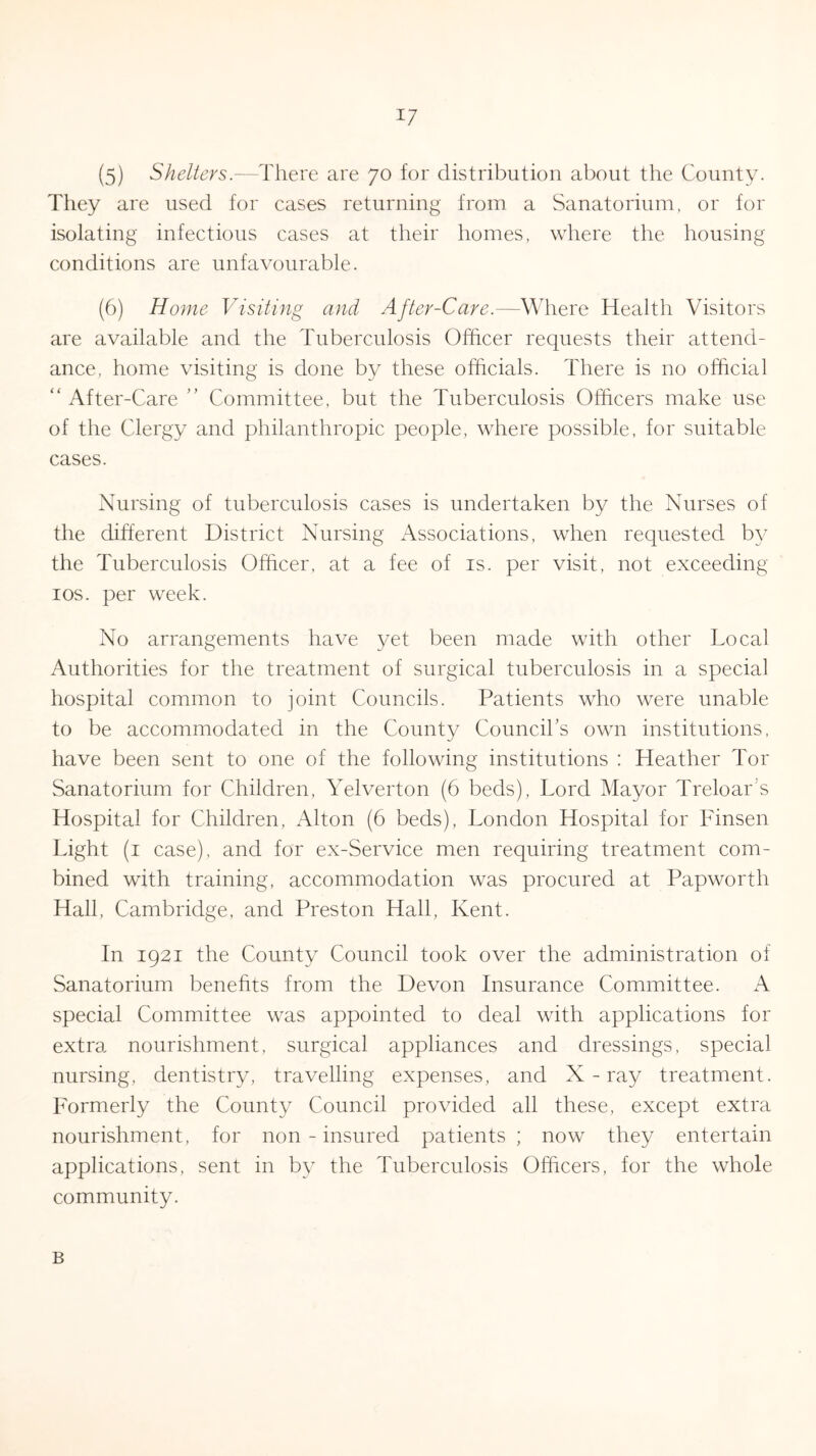 (5) Shelters.—There are 70 for distribution about the County. They are used for cases returning from a Sanatorium, or for isolating infectious cases at their homes, where the housing conditions are unfavourable. (6) Home Visiting and After-Care.—Where Health Visitors are available and the Tuberculosis Officer requests their attend- ance, home visiting is done by these officials. There is no official “ After-Care ” Committee, but the Tuberculosis Officers make use of the Clergy and philanthropic people, where possible, for suitable cases. Nursing of tuberculosis cases is undertaken by the Nurses of the different District Nursing Associations, when requested by the Tuberculosis Officer, at a fee of is. per visit, not exceeding 10s. per week. No arrangements have yet been made with other Local Authorities for the treatment of surgical tuberculosis in a special hospital common to joint Councils. Patients who were unable to be accommodated in the County Council’s own institutions, have been sent to one of the following institutions : Heather Tor Sanatorium for Children, Yelverton (6 beds), Lord Mayor Treloar s Hospital for Children, Alton (6 beds), London Hospital for Finsen Light (1 case), and for ex-Service men requiring treatment com- bined with training, accommodation was procured at Papworth Hall, Cambridge, and Preston Hall, Kent. In 1921 the County Council took over the administration of Sanatorium benefits from the Devon Insurance Committee. A special Committee was appointed to deal with applications for extra nourishment, surgical appliances and dressings, special nursing, dentistry, travelling expenses, and X-ray treatment. Formerly the County Council provided all these, except extra nourishment, for non - insured patients; now they entertain applications, sent in by the Tuberculosis Officers, for the whole community. B