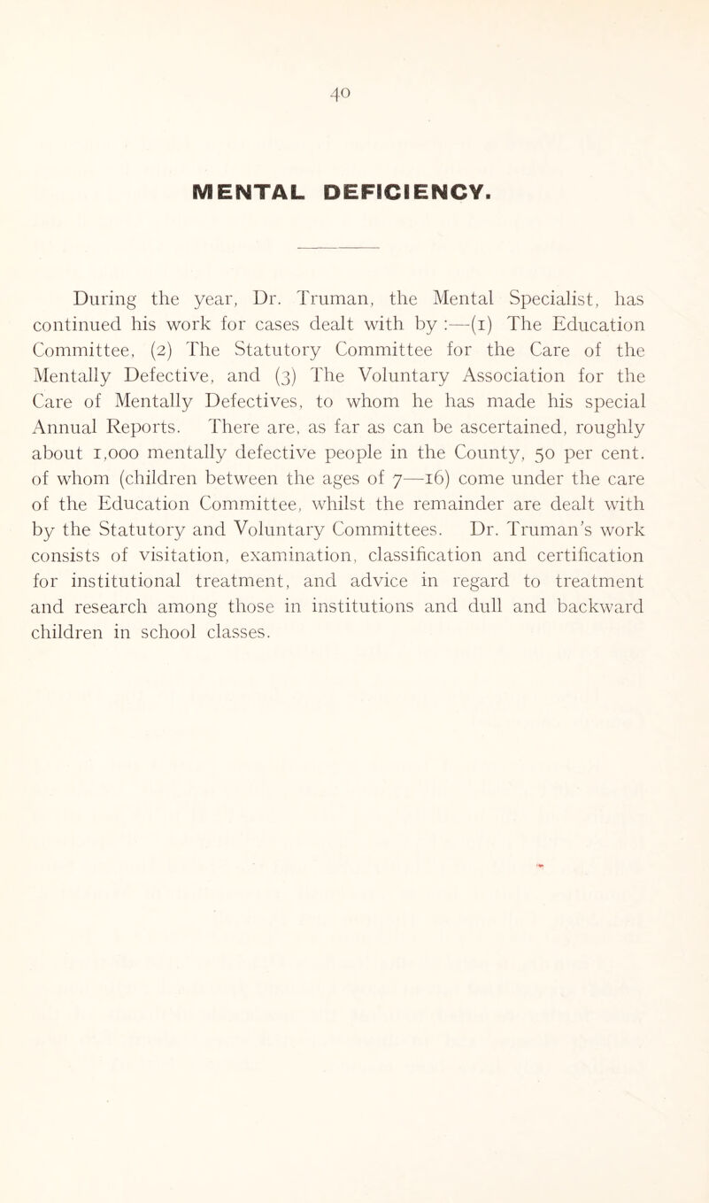 MENTAL DEFICIENCY. During the year, Dr. Truman, the Mental Specialist, has continued his work for cases dealt with by :—(i) The Education Committee, (2) The Statutory Committee for the Care of the Mentally Defective, and (3) The Voluntary Association for the Care of Mentally Defectives, to whom he has made his special Annual Reports. There are, as far as can be ascertained, roughly about 1,000 mentally defective people in the County, 50 per cent, of whom (children between the ages of 7—16) come under the care of the Education Committee, whilst the remainder are dealt with by the Statutory and Voluntary Committees. Dr. Truman's work consists of visitation, examination, classification and certification for institutional treatment, and advice in regard to treatment and research among those in institutions and dull and backward children in school classes.