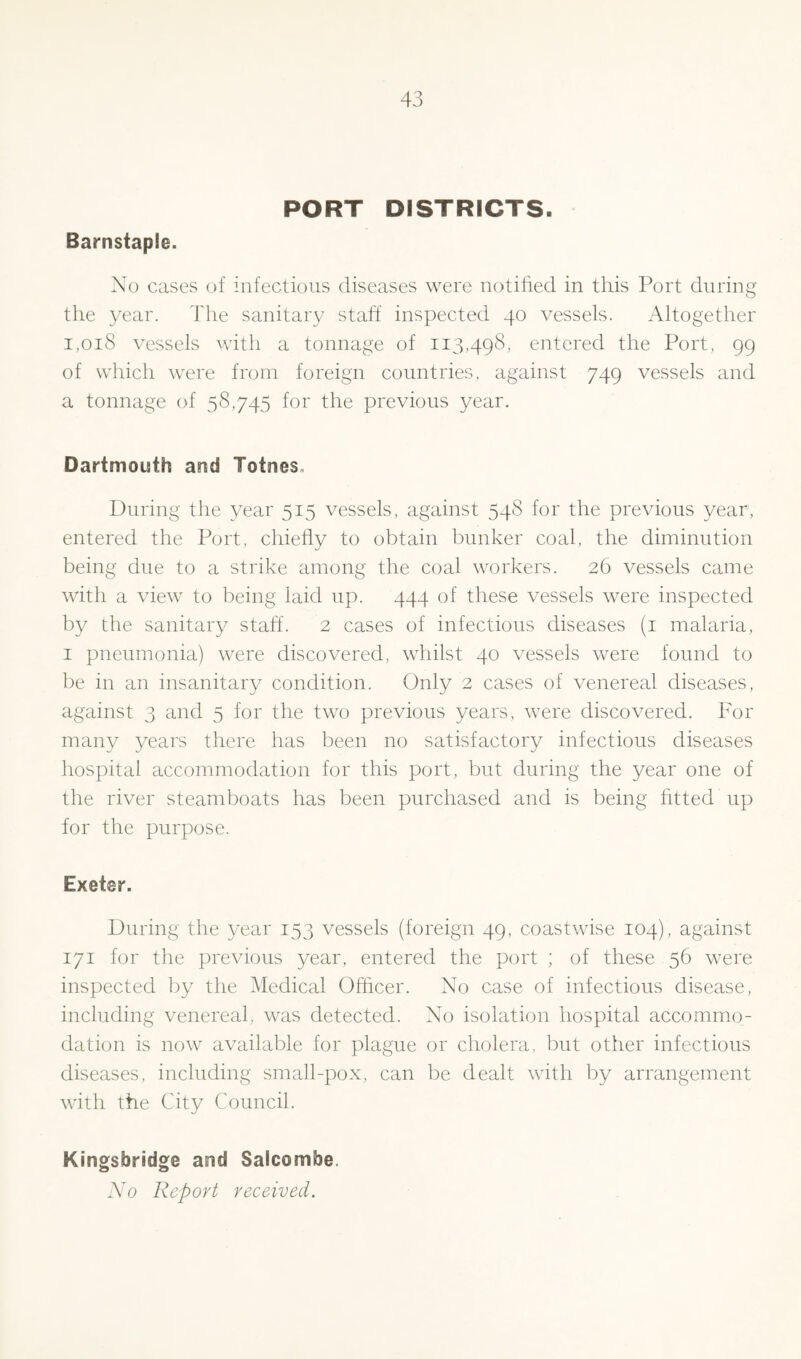 PORT DISTRICTS. Barnstaple. No cases of infectious diseases were notified in this Port during the year. The sanitary staff inspected 40 vessels. Altogether 1,018 vessels with a tonnage of 113,498, entered the Port, 99 of which were from foreign countries, against 749 vessels and a tonnage of 58,745 for the previous year. Dartmouth and Totnes. During the year 515 vessels, against 548 for the previous year, entered the Port, chiefly to obtain bunker coal, the diminution being due to a strike among the coal workers. 26 vessels came with a view to being laid up. 444 of these vessels were inspected by the sanitary staff. 2 cases of infectious diseases (1 malaria, 1 pneumonia) were discovered, whilst 40 vessels were found to be in an insanitary condition. Only 2 cases of venereal diseases, against 3 and 5 for the two previous years, were discovered. For many years there has been no satisfactory infectious diseases hospital accommodation for this port, but during the year one of the river steamboats has been purchased and is being fitted up for the purpose. Exeter. During the year 153 vessels (foreign 49, coastwise 104), against 171 for the previous year, entered the port ; of these 56 were inspected by the Medical Officer. No case of infectious disease, including venereal, was detected. No isolation hospital accommo- dation is now available for plague or cholera, but other infectious diseases, including small-pox, can be dealt with by arrangement with the City Council. Kingsbridge and Salcombe. No Report received.