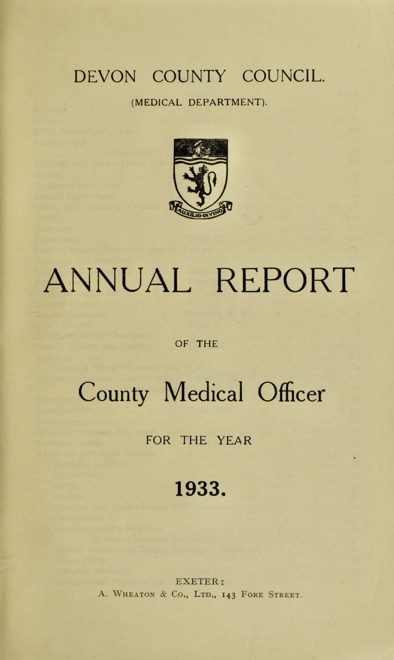 DEVON COUNTY COUNCIL. (MEDICAL DEPARTMENT). ANNUAL REPORT OF THE County Medical Officer FOR THE YEAR 1933, EXETER: A. Wheaton & Co., Ltd., 143 Fore Street.