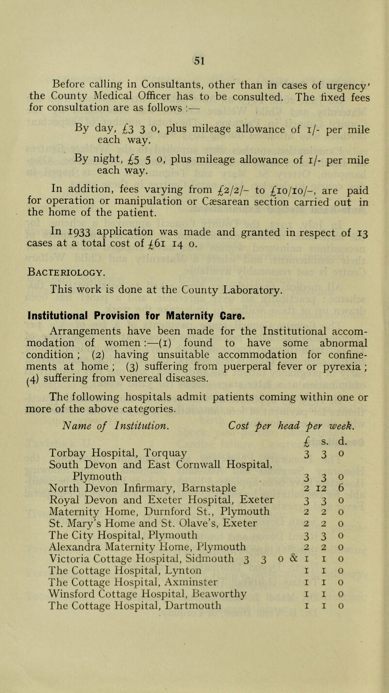 Before calling in Consultants, other than in cases of urgency’ the County Medical Officer has to be consulted. The fixed fees for consultation are as follows :— day, £3 3 0, plus mileage allowance of if- per mile each way. By night, £5 5 0, plus mileage allowance of 1 /- per mile each way. In addition, fees varying from £2/2/- to £10/10/-, are paid for operation or manipulation or Caesarean section carried out in the home of the patient. In I933 application was made and granted in respect of 13 cases at a total cost of £61 14 0. Bacteriology. This work is done at the County Laboratory. Institutional Provision for Maternity Care. Arrangements have been made for the Institutional accom- modation of women:—(1) found to have some abnormal condition; (2) having unsuitable accommodation for confine- ments at home ; (3) suffering from puerperal fever or pyrexia ; (4) suffering from venereal diseases. The following hospitals admit patients coming within one or more of the above categories. Name of Institution. Cost per head per week. £ s. Torbay Hospital, Torquay 3 3 South Devon and East Cornwall Hospital, Plymouth 3 3 North Devon Infirmary, Barnstaple 2 12 Royal Devon and Exeter Hospital, Exeter 3 3 Maternity Home, Durnford St., Plymouth 2 2 St. Mary’s Home and St. Olave’s, Exeter 2 2 The City Hospital, Plymouth 3 3 Alexandra Maternity Home, Plymouth 2 2 Victoria Cottage Hospital, Sidmouth 3 3 0 & 1 1 The Cottage Hospital, Lynton 1 1 The Cottage Hospital, Axminster 1 1 Winsford Cottage Hospital, Beaworthy 1 1 The Cottage Hospital, Dartmouth 1 1 d. 0 0 6 0 0 0 o 0 0 0 0 o o