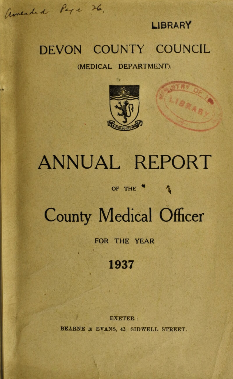 P^ LIBRARY DEVON COUNTY COUNCIL (MEDICAL DEPARTMENT). ANNUAL REPORT OF THE County Medical Officer FOR THE YEAR 1937 * -< * EXETER: