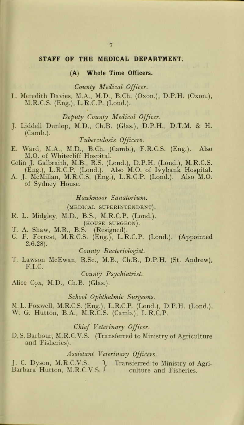 STAFF OF THE MEDICAL DEPARTMENT. (A) Whole Time Officers. Coiinty Medical Officer. L. Meredith Davies, M.A., M.D., B.Ch. (Oxon.), D.P.H. (Oxon.), M.R.C.S. (Eng.), L.R.C.P. (Lond.). Deputy County Medical Officer. J. Liddell Dunlop, M.D., Ch.B. (Glas.), D.P.H., D.T.M. & H. (Camb.). Tuberculosis Officers. E. Ward, M.A., M.D., B.Ch. (Camb.), F.R.C.S. (Eng.). Also M.O. of Whitecliff Hospital. Colin J. Galbraith, M.B., B.S. (Lond.), D.P.H. (Lond.), M.R.C.S. (Eng.), L.R.C.P. (Lond.). Also M.O. of Ivybank Hospital. A. J. McMillan, M.R.C.S. (Eng.), L.R.C.P. (Lond.). Also M.O. of Sydney House. Hawkmoor Sanatorium. (medical superintendent). R. L. Midgley, M.D., B.S., M.R.C.P. (Lond.). (house surgeon). T. A. Shaw, M.B., B.S. (Resigned). C. F. Forrest, M.R.C.S. (Eng.), L.R.C.P. (Lond.). (Appointed 2.6.28). County Bacteriologist. T. Lawson McEwan, B.Sc., M.B., Ch.B., D.P.H. (St. Andrew), F.I.C. County Psychiatrist. Alice Cox, M.D., Ch.B. (Glas.). School Ophthalmic Surgeons. M. L. Foxwell, M.R.C.S. (Eng.), L.R.C.P. (Lond.), D.P.H. (Lond.). W. G. Hutton, B.A., M.R.C.S. (Camb.), L.R.C.P. Chief Veterinary Officer. D. S. Barbour, M.R.C.V.S. (Transferred to Ministry of Agriculture and Fisheries). Assistant Veterinary Officers. J. C. Dyson, M.R.C.V.S. \ Transferred to Ministr}^ of Agri- Barbara Hutton, M.R.C.V.S. j culture and Fisheries.