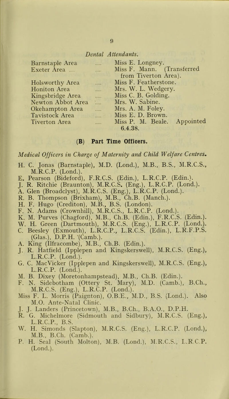 n Dental Attendants. Barnstaple Area Exeter Area Holsworthy Area Honiton Area Kingsbridge Area Newton Abbot Area Okehampton Area Tavistock Area Tiverton Area Miss E. Longney. Miss F. Mann. (Transferred from Tiverton Area). Miss F. Featherstone. Mrs. W. L. Wedgery. Miss C. B. Golding. Mrs. W. Sabine. Mrs. A. M. Foley. Miss E. D. Brown. Miss P. M. Beale. Appointed 6.4.38. (B) Part Time Officers. Medical Officers in Charge of Maternity and Child Welfare Centres, H. C. Jonas (Barnstaple), M.D. (Lond.), M.B., B.S., M.R.C.S., M.R.C.P. (Lond.). E. Pearson (Bideford), F.R.C.S. (Edin.), L.R.C.P. (Edin.). J. R. Ritchie (Braunton), M.R.C.S. (Eng.), L.R.C.P. (Lond.). A. Glen (Broadclyst), M.R.C.S. (Eng.), L.R.C.P. (Lond.). R. B. Thompson (Brixham), M.B., Ch.B. (Manch.). H. F. Hugo (Crediton), M.B., B.S. (London). F. N. Adams (Crownhill), M.R.C.S., L.R.C.P. (Lond.). K. M. Purves (Chagford), M.B., Ch.B. (Edin.), F.R.C.S. (Edin.). W. H. Green (Dartmouth), M.R.C.S. (Eng.), L.R.C.P. (Lond.). C. Beesley (Exmouth), L.R.C.P., L.R.C.S. (Edin.), L.R.F.P.S. (Glas.), D.P.H. ’(Camb.). A. King (Ilfracombe), M.B., Ch.B. (Edin.). J. R. Hatfield (Ipplepen and Kingskerswell), M.R.C.S. (Eng.), L.R.C.P. (Lond.). G. C. MacVicker (Ipplepen and Kingskerswell), M.R.C.S. (Eng.), L. R.C.P. (Lond.). M. B. Dixey (Moretonhampstead), M.B., Ch.B. (Edin.). F. N. Sidebotham (Ottery St. Mary), M.D. (Camb.), B.Ch., M. R.C.S. (Eng.), L.R.C.P. (Lond.). Miss F. L. Morris (Paignton), O.B.E., M.D., B.S. (Lond.). Also M.O. Ante-Natal Clinic. J. J. Landers (Princetown), M.B., B.Ch., B.A.O., D.P.H. R. G. Michelmore (Sidmouth and Sidbury), M.R.C.S. (Eng.), L R C P B S W. H. Simonds’ (Slapton), M.R.C.S. (Eng.), L.R.C.P. (Lond.), M.B., B.Ch. (Camb.). P. H. Seal (South Molton), M.B. (Lond.), M.R.C.S., L.R.C.P. (Lond.).