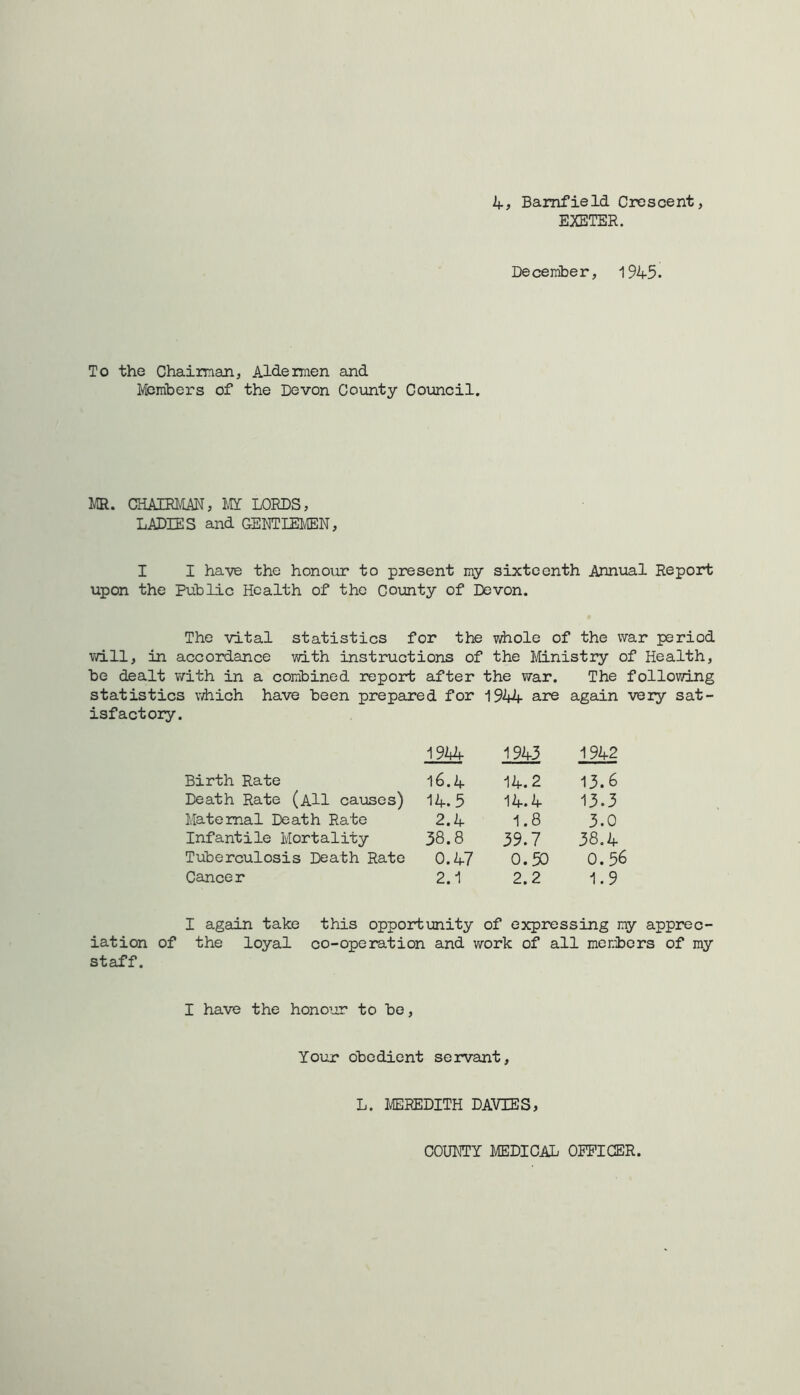 k-, Bamfield Crescent, EXETER. December, 1945. To the Chaiman, Aldermen and Members of the Devon County Comcil. MR. CHAIRMAN, MI LORDS, LADIES and GENTIEM, I I have the honour to present my sixteenth Annual Report upon the Public Health of the County of Devon. The vital statistics for the whole of the war period will, in accordance vjith instructions of the I'iinistry of Health, be dealt with in a combined report after the war. The following statistics vdiich have been prepared for 1944 are again very sat- isfactory. 1944 1943 1942 Birth Rate i6.4 14.2 13.6 Death Rate (aH causes) 14.5 14.4 13.3 Maternal Death Rate 2.4 1.8 3.0 Infantile Mortality 58.8 39.7 38.4 Tuberculosis Death Rate 0.47 0.50 0.56 Cancer 2.1 2.2 1.9 I again take this opportunity of expressing my apprec- iation of the loyal co-operation and work of all members of my staff. I have the honour to be. Your obedient servant, L. MEREDITH DAVIES, COUNTY MEDICAL OEPICER.