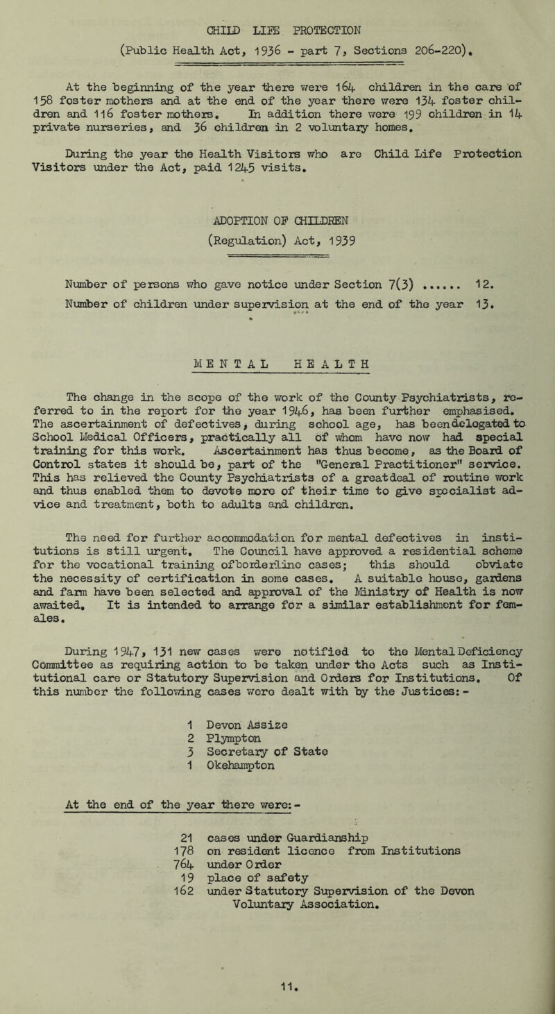 CHILD LIIE PROTECTION (Public Heailth Act, 1936 - part 7? Sections 206-220), At the beginning of the year there v\rere 164 children in the care of 158 foster mothers and at the end of the year there vrere 134 foster chil- dren and 116 foster mothers. In addition there were 199 children in 14 private nurseries, and 36 children in 2 volimtaiy homes. During the year the Health Visitors who are Child Life Protection Visitors imder the Act, paid 1245 visits. ADOPTION OP CHILDREN (Regulation) Act, 1939 Number of persons who gave notice under Section 7(3) '•2. Number of children under supervision at the end of the year 13. MENTAL HEALTH The change in the scope of the v/ork of the County Psychiatrists, re- ferred to in the report for the year 1946, has been further emphasised. The ascertainment of defectives, during school age, has been delegated to School Medical Officers, practically all of whom have now had special training for this work. Ascertainment has thus become, as the Board of Control states it should be, part of the General Practitioner service. This has relieved the County Psychiatrists of a great deal of routine work and thus enabled them to devote more of their time to give specialist ad- vice and treatment, both to adults and children. The need for further accommodation for mental defectives in insti- tutions is still urgent. The Comcil have approved a residential scheme for the vocational training ofboiderline cases; this should obviate the necessity of certification in some cases, A suitable house, gardens and farm have been selected and approval of the Ministry Of Health is now awaited. It is intended to arrange for a similar establishment for fem- ales. During 1947, 131 new cases were notified to the Mental Deficiency Committee as requiring action to be taken under the Acts such as Insti- tutional care or Statutory Supervision and Orders for Institutions, Of this number the following cases were dealt with by the Justices:- 1 Devon Adsize 2 Plympton 3 Secretary of State 1 Okehampton At the end of the year there were:- 21 cases under Guardianship 178 on resident licence from Institutions 764 under Order 19 place of safety 162 under Statutory Supervision of the Devon Voluntary Association. 11 i