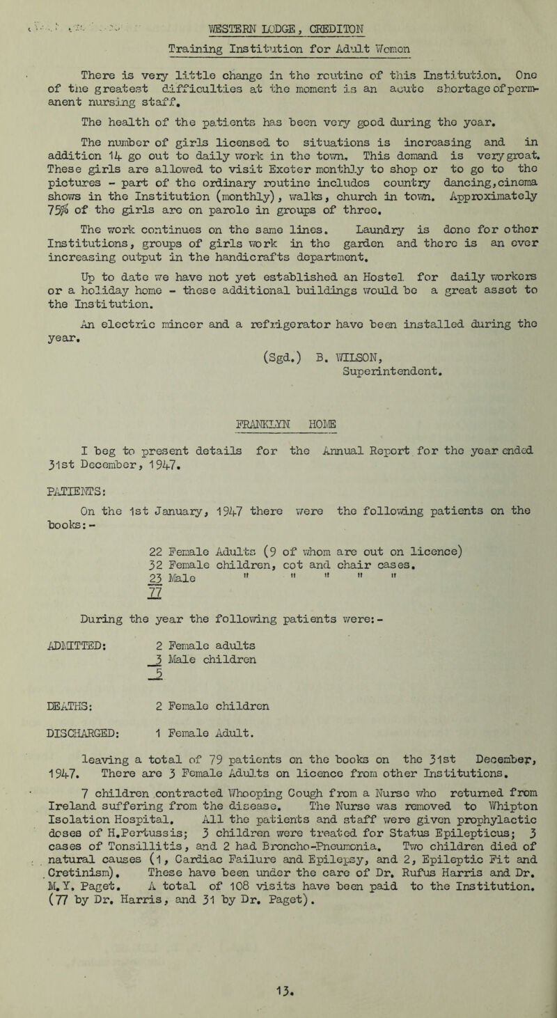 WESTERN LODGE, CREDITON Training Institution for Ad’-ilt Women There is very little change in the routine of this Insti.tution. One of tne greatest difficulties at the moment is an acute shortage of perm- anent nursing staff. The health of the pati.ents has heen very good during the year. The number of girls licensed to situations is increasing and in addition 14 go out to daily work in the town. This demand is very groat. These girls are allowed to visit Exeter monthJ.y to shop or to go to the pictures - part of the ordinary routine includes country dancing,cinema shows in the Institution (monthly) , vralks, church in tovm. Approximately 75^ of the girls arc on parole in groups of three. The work continues on the same lines. Laundry is done for other Institutions, groups of girls work in the garden and there is an ever increasing output in the handicrafts department. Up to date we have not yet established an Hostel for daily vrorkers or a holiday home - these additional buildings would bo a great asset to the Institution, An electric mincer and a refrigerator have been installed during the year. (Sgd,) B, MLSON, Superintendent, FRi\NKL^ HOI® I beg to present details for the Annual Report for the year ended 31st December, 1947. PATIENTS: On the 1st January, 1947 there were the follovdng patients on the books: - 22 Female Adults (9 32 Female children, 2^ Ivlale  ]1 During the year the following patients were;- ADlvITTED; 2 Female adults 3 Ivlale children 5 of whom are out on licence) cot and chair cases. It II It 11 DEATHS: 2 Female children DISCHARGED; 1 Female Adult. leaving a total of 79 patients on the books on the 31st December, 1947. There are 3 Female Adu].ts on licence from other Institutions, 7 children contracted Whoopin.g Cough from a Nurse v7ho returned from Ireland suffering from the disease. The Nurse v/as removed to Vifhipton Isolation Hospital, All the patients and staff v/ere given prophylactic doses of H.Pertussis; 3 children vvere treated for Status Epilepticusj 3 cases of Tonsillitis, and 2 had Broncho-Pneumonia, Tvra children died of natural causes (l. Cardiac Failure and Epilepsy, and 2, Epileptic Fit and Cretinism), These have been under the care of Dr, Rufus Harris and Dr. M,Y, Paget. A total of 108 visits have been paid to the Institution. (77 Ly Dr, Harris, and 31 by Dr, Paget).