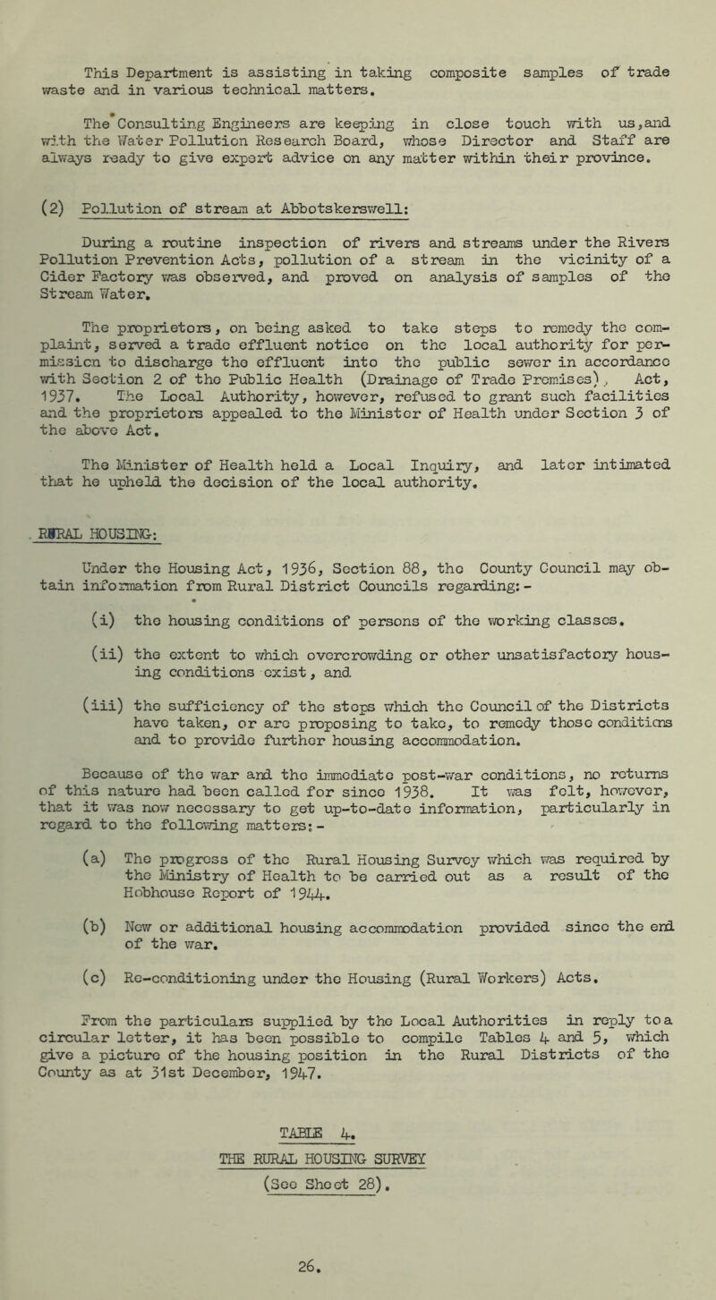 This Department is assisting in taking composite samples of trade waste and in various technical matters. The Con3ultin.g Engineers are keeping in close touch with us,and with the Fater Pollution Research Board, whose Director and Staff are alw'ays ready to give export advice on any matter within their province. (2) Pollution of streauTi at Ahbotskerswell; During a routine inspection of rivers and streams under the Rivers Pollution Prevention Acts, pollution of a stream in the vicinity of a Cider Factory vra.s observed, and proved on analysis of samples of the Stream Y/ater, The p.roprietors, on being asked to take steps to remedy the com- plaint, served a trade effluent notice on the local authority for pe]>- missicn to discharge the effluent into the public sower in accordance with Section 2 of the Public Health (Drainage of Trade Prom.ises) ^ Act, 1937. The Local Authority, however, refused to grant such facilities and the proprietors appealed to the Minister of Health under Section 3 of the above Act, The Minister of Health held a Local Inquiry, and later intimated tlnat he upheld the decision of the local authority. . EIRAL HOUSING: Under the Hoiasing Act, 1936, Section 88, the County Council may ob- tain information from Rural District Councils regarding;- (i) the housing conditions of persons of the working classes, (ii) the extent to v/hich overcrowding or other unsatisfactory hous- ing conditions exist, and (iii) the sufficiency of the steps which the Council of the Districts have taken, or are proposing to take, to remedy those conditiens and to provide further housing accommodation. Because of the war and the immediate post-war conditions, no returns of this nature had been called for since 1938. It felt, however, that it was now necessary to get up-to-date information, particularly in regard to the following matters;- (a) The progress of the Rural Housing Survey which v/as required by the Ministry of Health to be carried out as a resirlt of the Hobhouse Report of 1944. (b) New or additional housing accommodation provided since the eni of the war. (c) Re-conditioning under the Housing (Rural Y/orkers) Acts, From the particulars supplied by the Local Authorities in reply to a circular letter, it has been possible to compile Tables 4 and 5> which give a picture of the housing position in the Rural Districts of the Coxinty as at 31st December, 1947. TABLE 4« THE RURAL HOUSIHG SURVEY (See Sheet 28),