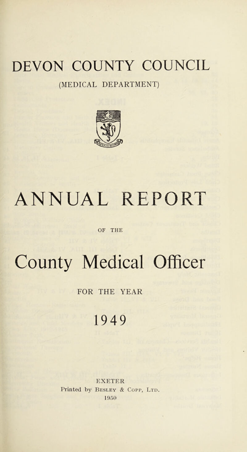 DEVON COUNTY COUNCIL (MEDICAL DEPARTMENT) ANNUAL REPORT OF THE County Medical Officer FOR THE YEAR 1949 EXETER Printed by Besley & Copp, Ltd. 1950