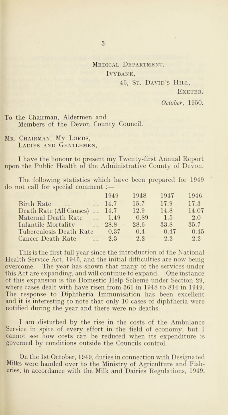 Medical Department, IVYBANK, 45, St. David’s Hill, Exeter. October, 1950. To the Chairman, Aldermen and Members of the Devon County Council. Mr. Chairman, My Lords, Ladies and Gentlemen, I have the honour to present my Twenty-first Annual Report upon the Public Health of the Administrative County of Devon. The following statistics which have been prepared for 1949 not call for special comment 1949 1948 1947 1946 Birth Rate 14.7 15.7 17.9 17.3 Death Rate (All Causes) 14.7 12.9 14.8 14.07 Maternal Death Rate 1.49 0.89 1.5 2.0 Infantile Mortality 28.8 28.6 33.8 35.7 Tuberculosis Death Rate 0.37 0.4 0.47 0.45 Cancer Death Rate 2.3 2.2 2.2 2.2 This is the first full year since the introduction of the National Health Service Act, 1946, and the initial difficulties are now being overcome. The year has shown that many of the services under this Act are expanding, and will continue to expand. One instance of this expansion is the Domestic Help Scheme under Section 29, where cases dealt with have risen from 361 in 1948 to 814 in 1949. The response to Diphtheria Immunisation has been excellent and it is interesting to note that only 10 cases of diphtheria were notified during the year and there were no deaths. 1 am disturbed by the rise in the costs of the Ambulance Service in spite of every effort in the field of economy, but I cannot see how costs can be reduced when its expenditure is governed by conditions outside the Councils control. On the 1st October, 1949, duties in connection with Designated Milks were handed over to the Ministry of Agriculture and Fish- eries, in accordance with the Milk and Dairies Regulations, 1949.