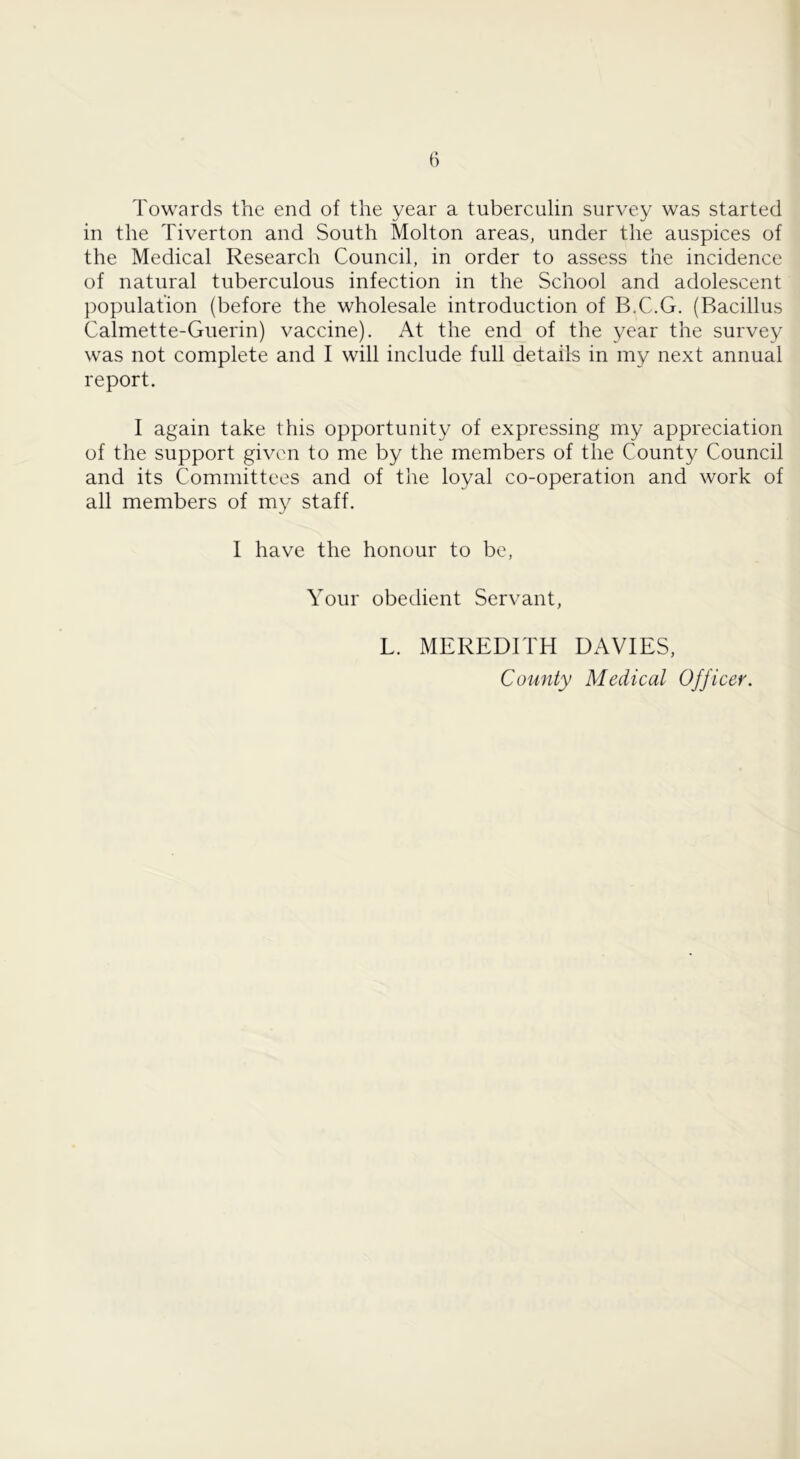 Towards the end of the year a tuberculin survey was started in the Tiverton and South Molton areas, under the auspices of the Medical Research Council, in order to assess the incidence of natural tuberculous infection in the School and adolescent })opulation (before the wholesale introduction of B.C.G. (Bacillus Calmette-Guerin) vaccine). At the end of the year the survey was not complete and I will include full details in my next annual report. I again take this opportunity of expressing my appreciation of the support given to me by the members of the County Council and its Committees and of the loyal co-operation and work of all members of my staff. I have the honour to be, Your obedient Servant, L. MEREDITH DAVIES, County Medical Officer.