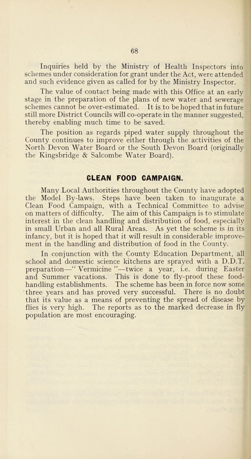Inquiries held by the Ministry of Health Inspectors into] schemes under consideration for grant under the Act, were attended] and such evidence given as called for by the Ministry Inspector. I The value of contact being made with this Office at an early! stage in the preparation of the plans of new water and sewerage] schemes cannot be over-estimated. It is to be hoped that in future j still more District Councils will co-operate in the manner suggested, ] thereby enabling much time to be saved. ] The position as regards piped water supply throughout thej County continues to improve either through the activities of the] North Devon Water Board or the South Devon Board (originally] the Kingsbridge & Salcombe Water Board). I CLEAN FOOD CAMPAIGN. j Many Local Authorities throughout the County have adopted] the Model By-laws. Steps have been taken to inaugurate a Clean Food Campaign, with a Technical Committee to advise] on matters of difficulty. The aim of this Campaign is to stimulate] interest in the clean handling and distribution of food, especially in small Urban and all Rural Areas. As yet the scheme is in its infancy, but it is hoped that it will result in considerable improve-] ment in the handling and distribution of food in the County. In conjunction with the County Education Department, all school and domestic science kitchens are sprayed with a D.D.T.j preparation—“ Vermicine ”—twice a year, i.e. during Easter! and Summer vacations. This is done to fly-proof these food- handling establishments. The scheme has been in force now some] 'three years and has proved very successful. There is no doubt! that its value as a means of preventing the spread of disease by] flies is very high. The reports as to the marked decrease in fly] population are most encouraging. J