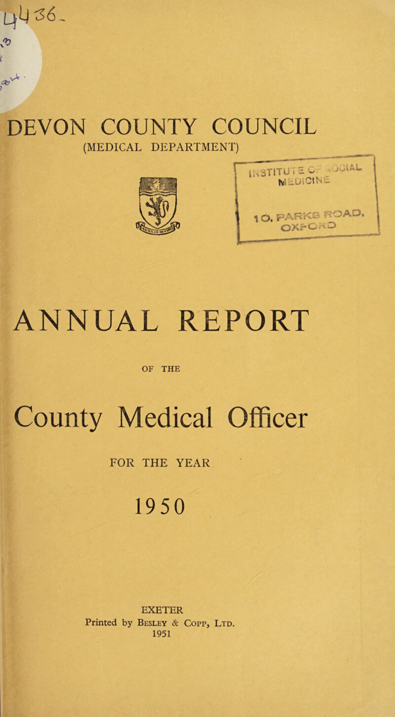 t vA ' DEVON COUNTY COUNCIL (MEDICAL DEPARTMENT) ANNUAL REPORT OF THE County Medical Officer FOR THE YEAR 1950 EXETER Printed by Besley & Copp, Ltd. 1951