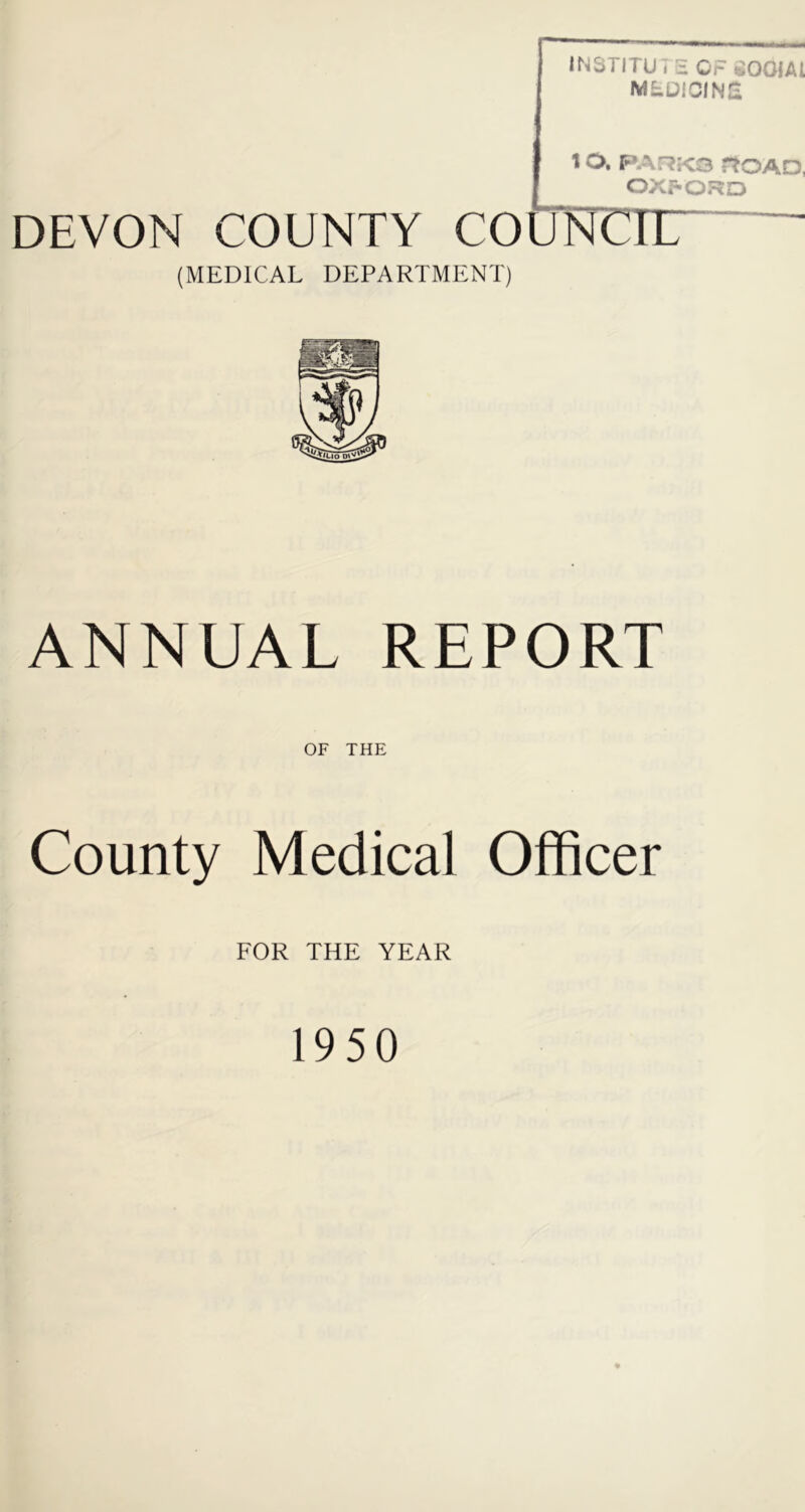 INSTITU7 S OF SOOIAl MtDiOINCi 1 O. FAF?K3 rtOAD, OXf-ORO DEVON COUNTY COUNCTir (MEDICAL DEPARTMENT) ANNUAL REPORT OF THE County Medical Officer FOR THE YEAR 1950