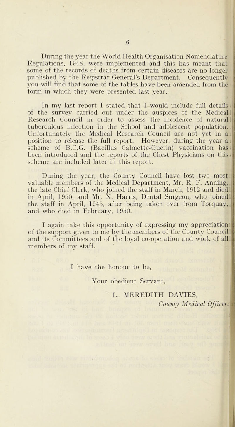 During tlie year the World Health Organisation Nomenclature Regulations, 1948, were implemented and this has meant that some of the records of deaths from certain diseases are no longer published by the Registrar General’s Department. Consequently you will find that some of the tables have been amended from the form in which they were presented last year. In my last report I stated that I would include full details of the survey carried out under the auspices of the Medical Research Council in order to assess the incidence of natural tuberculous infection in the School and adolescent population. Unfortunately the Medical Research Council are not yet in a position to release the full report. However, during the year a scheme of B.C.G. (Bacillus Calmette-Guerin) vaccination has been introduced and the reports of the Chest Physicians on this ■ scheme are included later in this report. During the year, the County Council have lost two most valuable members of the Medical Department, Mr. R. F. Anning, the late Chief Clerk, who joined the staff in March, 1912 and died in April, 1950, and Mr. N. Harris, Dental Surgeon, who joined, the staff in April, 1945, after being taken over from Torquay, and who died in February, 1950. I again take this opportunity of expressing my appreciation of the support given to me by the members of the County Council and its Committees and of the loyal co-operation and work of all members of my staff. I have the lionour to be. Your obedient Servant, L. MEREDITH DAVIES, County Medical Officer.
