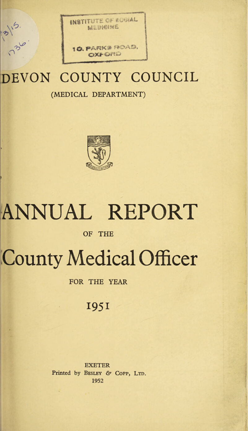 institute Cl ^ 10. f*Af?K » f»CV\D. i OXhOr?)^ I DEVON COUNTY COUNCIL (MEDICAL DEPARTMENT) ANNUAL REPORT OF THE iCounty Medical Officer FOR THE YEAR 1951 EXETER Printed by Besley & Copp, Ltd. 1952