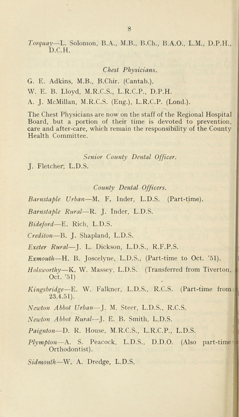 Torquay—L. Solomon, B.A., M.B., B.Ch., B.A.O., L.M., D.P.H., D.C.H. Chest Physicians. G. E. x\dkins, M.B., B.Chir. (Cantab.). W. E. B. Lloyd, M.R.C.S.. L.R.C.P., D.P.H. A. J. McMillan, M.R.C.S. (Eng.), L.R.C.P. (Bond.). The Chest Physicians are now on the staff of the Regional Hospital Board, but a portion of their time is devoted to prevention, care and after-care, which remain the responsibility of the County Health Committee. Senior County Dental Officer. J. Fletcher, L.D.S. County Denial Officers. Barnstaple Urban—M. F. Inder, L.D.S. (Part-time). Barnstaple Rural—R. J. Inder, L.D.S. Bideford—T.. Rich, L.D.S. Crediton—B. J. Shapland, L.D.S. Exeter Rural—J. L. Dickson, L.D.S., R.F.P.S. Exmouth—H. B. Joscelyne, L.D.S., (Part-time to Oct. ’51). Holsworthy—K. W. Massev, L.D.S. (Transferred from Tiverton, Oct. ’51) Kingsbridge—E. W. Falkner, L.D.S., R.C.S. (Part-time fromi 23.4.51). Newton Abbot Urban—J. M. Steer, L.D.S., R.C.S. Neioton Abbot Rural—J. E. B. Smith, L.D.S. Paignton—D. R. House, M.R.C.S., L.R.C.P., L.D.S. i Plympton—A. S. Peacock, L.D.S., D.D.O. (Also part-time’ Orthodontist). Sid mouth—W, A, Dredge, L.D.S, I ! }