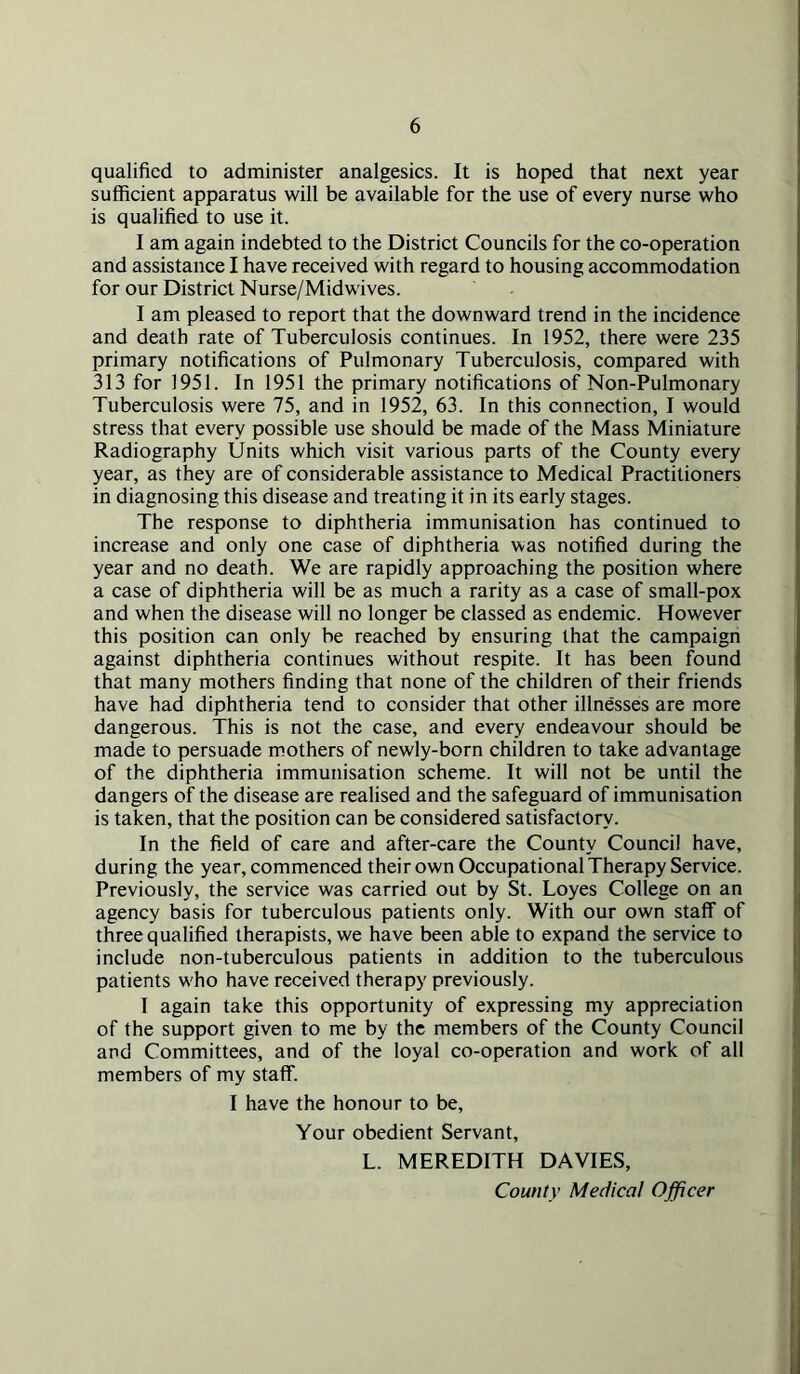 qualified to administer analgesics. It is hoped that next year sufficient apparatus will be available for the use of every nurse who is qualified to use it. I am again indebted to the District Councils for the co-operation and assistance I have received with regard to housing accommodation for our District Nurse/Midwives. I am pleased to report that the downward trend in the incidence and death rate of Tuberculosis continues. In 1952, there were 235 primary notifications of Pulmonary Tuberculosis, compared with 313 for 1951. In 1951 the primary notifications of Non-Pulmonary Tuberculosis were 75, and in 1952, 63. In this connection, I would stress that every possible use should be made of the Mass Miniature Radiography Units which visit various parts of the County every year, as they are of considerable assistance to Medical Practitioners in diagnosing this disease and treating it in its early stages. The response to diphtheria immunisation has continued to increase and only one case of diphtheria was notified during the year and no death. We are rapidly approaching the position where a case of diphtheria will be as much a rarity as a case of small-pox and when the disease will no longer be classed as endemic. However this position can only be reached by ensuring that the campaign against diphtheria continues without respite. It has been found that many mothers finding that none of the children of their friends have had diphtheria tend to consider that other illnesses are more dangerous. This is not the case, and every endeavour should be made to persuade mothers of newly-born children to take advantage of the diphtheria immunisation scheme. It will not be until the dangers of the disease are realised and the safeguard of immunisation is taken, that the position can be considered satisfactory. In the field of care and after-care the County Council have, during the year, commenced their own Occupational Therapy Service. Previously, the service was carried out by St. Loyes College on an agency basis for tuberculous patients only. With our own staff of three qualified therapists, we have been able to expand the service to include non-tuberculous patients in addition to the tuberculous patients who have received therapy previously. I again take this opportunity of expressing my appreciation of the support given to me by the members of the County Council and Committees, and of the loyal co-operation and work of all members of my staff. I have the honour to be. Your obedient Servant, L. MEREDITH DAVIES, County Medical Officer