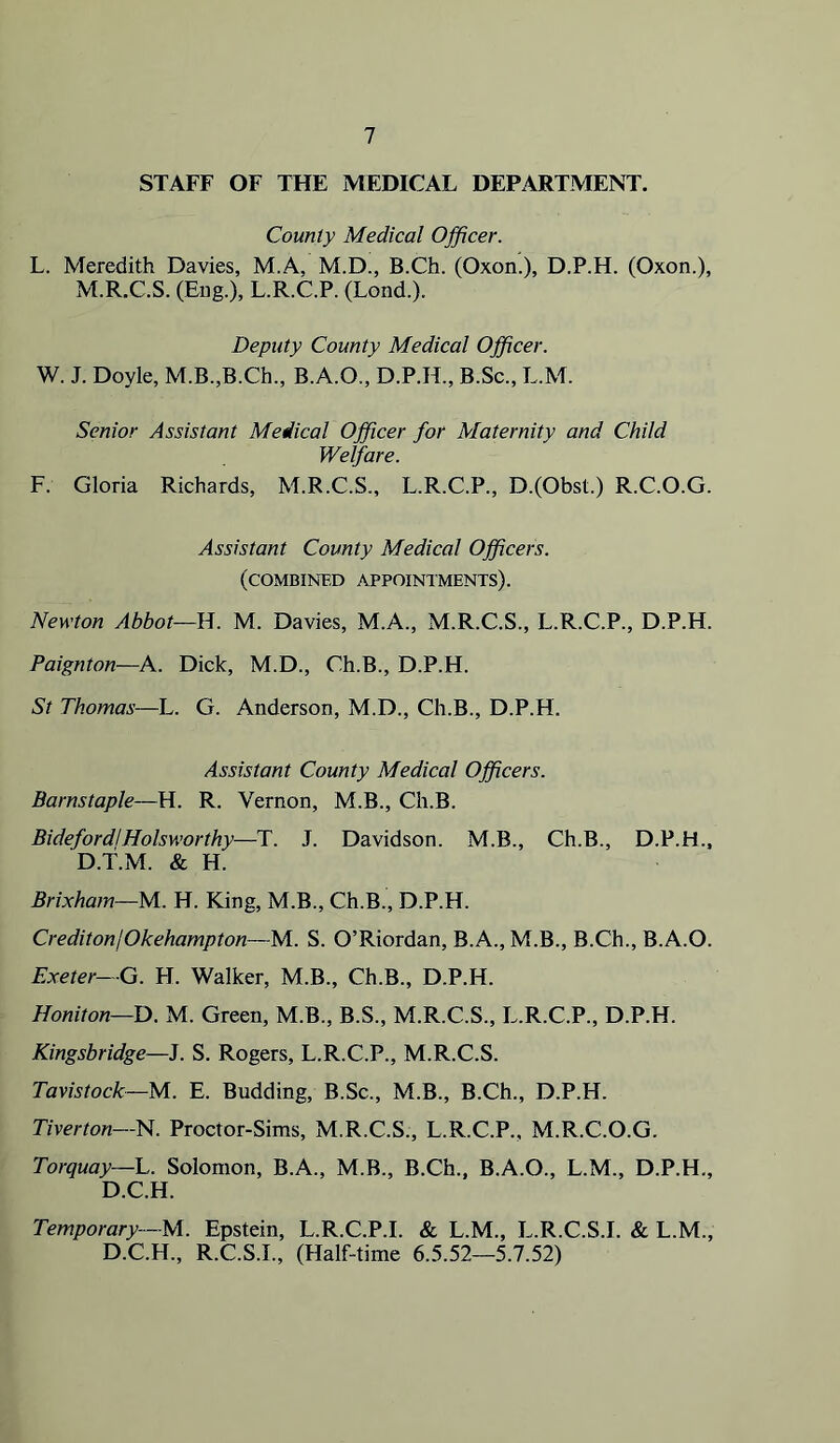 STAFF OF THE MEDICAL DEPARTMENT. County Medical Officer. L. Meredith Davies, M.A, M.D., B.Ch. (Oxon.), D.P.H. (Oxon.), M.R.C.S. (Bug.), L.R.C.P. (Lond.). Deputy County Medical Officer. W. J. Doyle, M.B.,B.Ch., B.A.O., D.P.H., B.Sc., L.M. Senior Assistant Medical Officer for Maternity and Child Welfare. F. Gloria Richards, M.R.C.S., L.R.C.P., D.(Obst.) R.C.O.G. Assistant County Medical Officers. (COMBINBD appointments). Newton Abbot—B. M. Davies, M.A., M.R.C.S., L.R.C.P., D.P.H. Paignton—A. Dick, M.D., Ch.B., D.P.H. St Thomas—L. G. Anderson, M.D., Ch.B., D.P.H. Assistant County Medical Officers. Barnstaple—H. R. Vernon, M.B., Ch.B. Bidefordj Holsworthy—T. J. Davidson. M.B., Ch.B., D.P.H., D.T.M. & H. Brixham—M. H. King, M.B., Ch.B., D.P.H. CreditonjOkehampton—M. S. O’Riordan, B.A., M.B., B.Ch., B.A.O. Exeter—G. H. Walker, M.B., Ch.B., D.P.H. Honiton—D. M. Green, M.B., B.S., M.R.C.S., L.R.C.P., D.P.H. Kingsbridge—J. S. Rogers, L.R.C.P., M.R.C.S. Tavistock—M.. E. Budding, B.Sc., M.B., B.Ch., D.P.H. Tiverton—'H. Proctor-Sims, M.R.C.S., L.R.C.P., M.R.C.O.G. Torquay—L. Solomon, B.A., M.B., B.Ch., B.A.O., L.M., D.P.H., D.C.H. Temporary—M. Epstein, L.R.C.P.I. & L.M., L.R.C.S.I. & L.M., D.C.H., R.C.S.I., (Half-time 6.5.52—5.7.52)