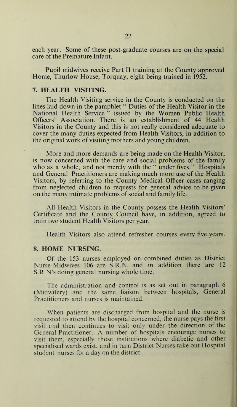 each year. Some of these post-graduate courses are on the special care of the Premature Infant. Pupil midwives receive Part II training at the County approved Home, Thurlow House, Torquay, eight being trained in 1952. 7. HEALTH VISITING. The Health Visiting service in the County is conducted on the lines laid down in the pamphlet “ Duties of the Health Visitor in the National Health Service ” issued by the Women Public Health Officers’ Association. There is an establishment of 44 Health Visitors in the County and this is not really considered adequate to cover the many duties expected from Health Visitors, in addition to the original work of visiting m.others and young children. More and more demands are being made on the Health Visitor, is now concerned with the care and social problems of the family who as a whole, and not merely with the “ under fives.” Hospitals and General Practitioners are making much more use of the Health Visitors, by referring to the County Medical Officer cases ranging from neglected children to requests for general advice to be given on the many intimate problems of social and family life. All Health Visitors in the County possess the Health Visitors’ Certificate and the County Council have, in addition, agreed to train two student Health Visitors per year. Health Visitors also attend refresher courses every five years. 8. HOME NURSING. Of the 153 nurses employed on combined duties as District Nurse-Midwives 106 are S.R.N. and in addition there are 12 S.R.N’s doing general nursing whole time. The administration and control is as set out in paragraph 6 (Midwifery) and the same liaison between hospitals. General Practitioners and nurses is maintained. When patients are discharged from hospital and the nurse is requested to attend by the hospital concerned, the nurse pays the first visit and then continues to visit only under the direction of the General Practitioner. A number of hospitals encourage nurses to visit them, especially those institutions where diabetic and other specialised wards exist, and in turn District Nurses take out Hospital student nurses for a day on the district.