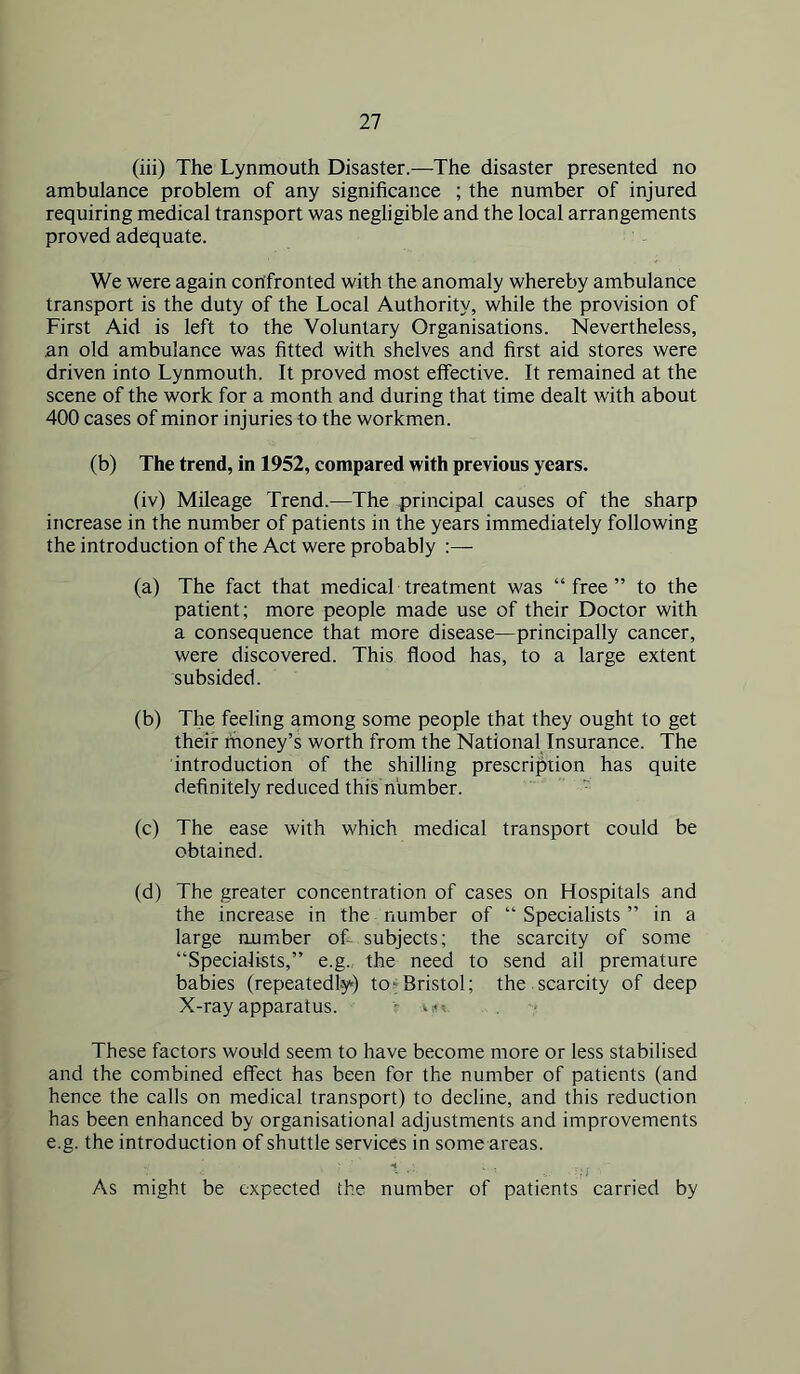 (iii) The Lynmouth Disaster.—The disaster presented no ambulance problem of any significance ; the number of injured requiring medical transport was negligible and the local arrangements proved adequate. We were again confronted with the anomaly whereby ambulance transport is the duty of the Local Authority, while the provision of First Aid is left to the Voluntary Organisations. Nevertheless, an old ambulance was fitted with shelves and first aid stores were driven into Lynmouth. It proved most effective. It remained at the scene of the work for a month and during that time dealt with about 400 cases of minor injuries to the workmen. (b) The trend, in 1952, compared with previous years. (iv) Mileage Trend.—The principal causes of the sharp increase in the number of patients in the years immediately following the introduction of the Act were probably :— (a) The fact that medical treatment was “free” to the patient; more people made use of their Doctor with a consequence that more disease—principally cancer, were discovered. This flood has, to a large extent subsided. (b) The feeling among some people that they ought to get their rhoney’s worth from the National Insurance. The introduction of the shilling prescription has quite definitely reduced this number.  (c) The ease with which medical transport could be obtained. (d) The greater concentration of cases on Hospitals and the increase in the number of “ Specialists ” in a large number of- subjects; the scarcity of some “Specialists,” e.g. the need to send all premature babies (repeatedly) to-iBristol; the.scarcity of deep X-ray apparatus. • vi*' These factors would seem to have become more or less stabilised and the combined effect has been for the number of patients (and hence the calls on medical transport) to decline, and this reduction has been enhanced by organisational adjustments and improvements e.g. the introduction of shuttle services in some areas. H As might be expected the number of patients carried by