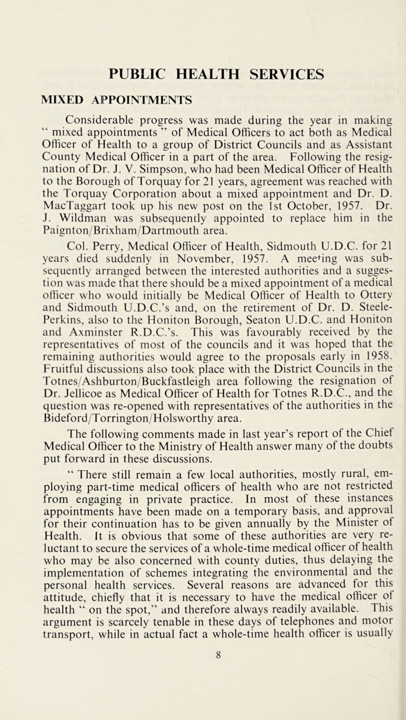 PUBLIC HEALTH SERVICES MIXED APPOINTMENTS Considerable progress was made during the year in making “ mixed appointments ” of Medical Officers to act both as Medical Officer of Health to a group of District Councils and as Assistant County Medical Officer in a part of the area. Following the resig- nation of Dr. J. V. Simpson, who had been Medical Officer of Health to the Borough of Torquay for 21 years, agreement was reached with the Torquay Corporation about a mixed appointment and Dr. D. MacTaggart took up his new post on the 1st October, 1957. Dr. J. Wildman was subsequently appointed to replace him in the Paignton/Brixham/Dartmouth area. Col. Perry, Medical Officer of Health, Sidmouth U.D.C. for 21 years died suddenly in November, 1957. A meedng was sub- sequently arranged between the interested authorities and a sugges- tion was made that there should be a mixed appointment of a medical offiicer who would initially be Medical Officer of Health to Oitery and Sidmouth U.D.C.’s and, on the retirement of Dr. D. Steele- Perkins, also to the Honiton Borough, Seaton U.D.C. and Honiton and Axminster R.D.C.’s. This was favourably received by the representatives of most of the councils and it was hoped that the remaining authorities would agree to the proposals early in 1958. Fruitful discussions also took place with the District Councils in the Totnes/Ashburton/Buckfastleigh area following the resignation of Dr. Jellicoe as Medical Officer of Health for Totnes R.D.C., and the question was re-opened with representatives of the authorities in the Bideford/Torrington/Holsworthy area. The following comments made in last year’s report of the Chief Medical Officer to the Ministry of Health answer many of the doubts put forward in these discussions. “ There still remain a few local authorities, mostly rural, em- ploying part-time medical officers of health who are not restricted from engaging in private practice. In most of these instances appointments have been made on a temporary basis, and approval for their continuation has to be given annually by the Minister of Health. It is obvious that some of these authorities are very re- luctant to secure the services of a whole-time medical officer of health who may be also concerned with county duties, thus delaying the implementation of schemes integrating the environmental and the personal health services. Several reasons are advanced for this attitude, chiefly that it is necessary to have the medical officer of health “ on the spot, and therefore always readily available. This argument is scarcely tenable in these days of telephones and motor transport, while in actual fact a whole-time health officer is usually