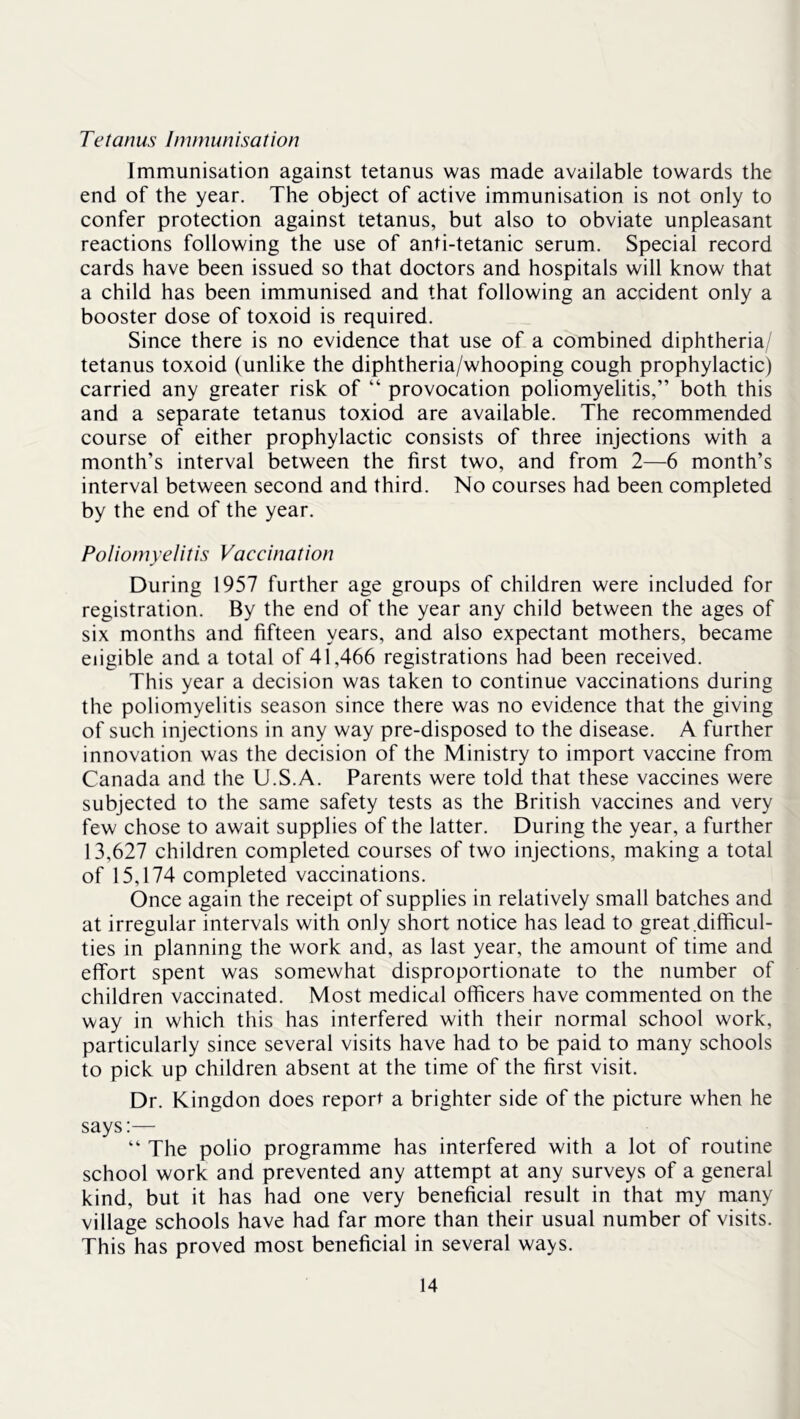 Tetanus Immunisation Immunisation against tetanus was made available towards the end of the year. The object of active immunisation is not only to confer protection against tetanus, but also to obviate unpleasant reactions following the use of anti-tetanic serum. Special record cards have been issued so that doctors and hospitals will know that a child has been immunised and that following an accident only a booster dose of toxoid is required. Since there is no evidence that use of a combined diphtheria/ tetanus toxoid (unlike the diphtheria/whooping cough prophylactic) carried any greater risk of “ provocation poliomyelitis,” both this and a separate tetanus toxiod are available. The recommended course of either prophylactic consists of three injections with a month’s interval between the first two, and from 2—6 month’s interval between second and third. No courses had been completed by the end of the year. Poliomyelitis Vaccination During 1957 further age groups of children were included for registration. By the end of the year any child between the ages of six months and fifteen years, and also expectant mothers, became eligible and a total of 41,466 registrations had been received. This year a decision was taken to continue vaccinations during the poliomyelitis season since there was no evidence that the giving of such injections in any way pre-disposed to the disease. A further innovation was the decision of the Ministry to import vaccine from Canada and the U.S.A. Parents were told that these vaccines were subjected to the same safety tests as the British vaccines and very few chose to await supplies of the latter. During the year, a further 13,627 children completed courses of two injections, making a total of 15,174 completed vaccinations. Once again the receipt of supplies in relatively small batches and at irregular intervals with only short notice has lead to great difficul- ties in planning the work and, as last year, the amount of time and effort spent was somewhat disproportionate to the number of children vaccinated. Most medical officers have commented on the way in which this has interfered with their normal school work, particularly since several visits have had to be paid to many schools to pick up children absent at the time of the first visit. Dr. Kingdon does report a brighter side of the picture when he says:— ” The polio programme has interfered with a lot of routine school work and prevented any attempt at any surveys of a general kind, but it has had one very beneficial result in that my many village schools have had far more than their usual number of visits. This has proved most beneficial in several ways.