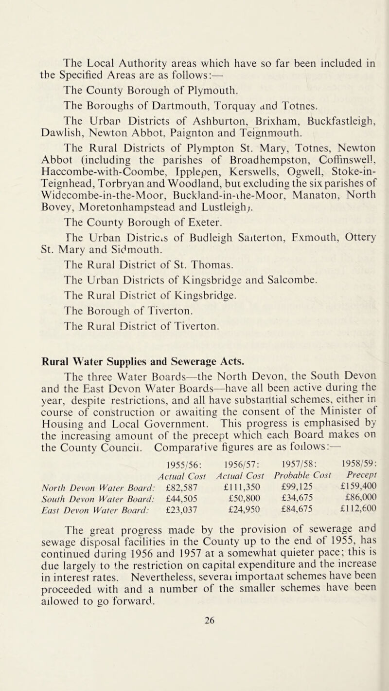 The Local Authority areas which have so far been included in the Specified Areas are as follows:— The County Borough of Plymouth. The Boroughs of Dartmouth, Torquay and Totnes. The Urban Districts of Ashburton, Brixham, Buckfastleigh, Dawlish, Newton Abbot. Paignton and Teignmouth. The Rural Districts of Plympton St. Mary, Totnes, Newton Abbot (including the parishes of Broadhempston, Coffinswel!, Haccombe-with-Coombe, Ipplepen, Kerswells, Ogwell, Stoke-in- Teignhead, Torbryan and Woodland, bui excluding the six parishes of Widecombe-in-the-Moor, Buckland-in-ihe-Moor, Manaton, North Bovey, Moretonhampstead and Lustleigh;. The County Borough of Exeter. The Urban Districts of Budleigh Saiterton, Fxmouth, Ottery St. Mary and Sidmouth. The Rural District of St. Thomas. The Urban Districts of Kingsbridge and Salcombe. The Rural District of Kingsbridge. The Borough of Tiverton. The Rural District of Tiverton. Rural Water Supplies and Sewerage Acts. The three Water Boards—the North Devon, the South Devon and the East Devon Water Boards—have all been active during the year, despite restrictions, and all have substantial schemes, either in course of construction or awaiting the consent of the Minister ot Housing and Local Government. This progress is emphasised by the increasing amount of the precept which each Board makes on the County Council. Comparative figures are as follows:— 1955/56: Actual Cost North Devon Water Board: £82,587 South Devon Water Board: £44,505 East Devon Water Board: £23,037 1956/57: Actual Cost £111,350 £50,800 £24,950 1957/58: 1958/59: Probable Cost Precept £99,125 £159,400 £34,675 £86,000 £84,675 £112,600 The great progress made by the provision of sewerage and sewage disposal facilities in the County up to the end of 1955, has continued during 1956 and 1957 at a somewhat quieter pace; this is due largely to the restriction on capital expenditure and the increase in interest rates. Nevertheless, several important schemes have been proceeded with and a number of the smaller schemes have been allowed to go forward.