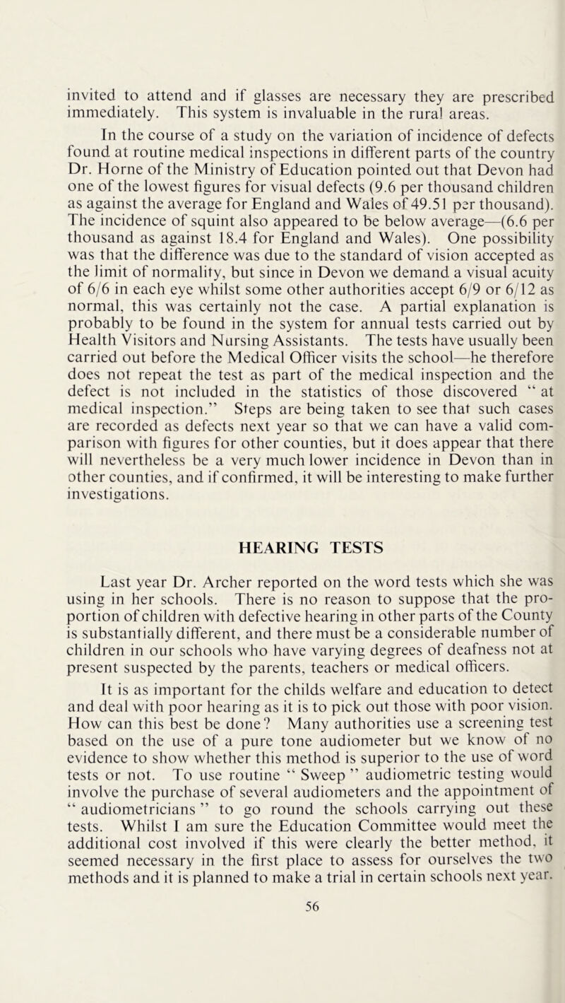 invited to attend and if glasses are necessary they are prescribed immediately. This system is invaluable in the rural areas. In the course of a study on the variation of incidence of defects found at routine medical inspections in different parts of the country Dr. Horne of the Ministry of Education pointed out that Devon had one of the lowest figures for visual defects (9.6 per thousand children as against the average for England and Wales of 49.51 per thousand). The incidence of squint also appeared to be below average—(6.6 per thousand as against 18.4 for England and Wales). One possibility was that the difference was due to the standard of vision accepted as the limit of normality, but since in Devon we demand a visual acuity of 6/6 in each eye whilst some other authorities accept 6/9 or 6/12 as normal, this was certainly not the case. A partial explanation is probably to be found in the system for annual tests carried out by Health Visitors and Nursing Assistants. The tests have usually been carried out before the Medical Officer visits the school—he therefore does not repeat the test as part of the medical inspection and the defect is not included in the statistics of those discovered “ at medical inspection.” Steps are being taken to see that such cases are recorded as defects next year so that we can have a valid com- parison with figures for other counties, but it does appear that there will nevertheless be a very much lower incidence in Devon than in other counties, and if confirmed, it will be interesting to make further investigations. HEARING TESTS Last year Dr. Archer reported on the word tests which she was using in her schools. There is no reason to suppose that the pro- portion of child ren with defective hearing in other parts of the County is substantially different, and there must be a considerable number of children in our schools who have varying degrees of deafness not at present suspected by the parents, teachers or medical officers. It is as important for the childs welfare and education to detect and deal with poor hearing as it is to pick out those with poor vision. How can this best be done? Many authorities use a screening test based on the use of a pure tone audiometer but we know of no evidence to show whether this method is superior to the use of word tests or not. To use routine ” Sweep ” audiometric testing would involve the purchase of several audiometers and the appointment of “ audiometricians ” to go round the schools carrying out these tests. Whilst 1 am sure the Education Committee would meet the additional cost involved if this were clearly the better method, it seemed necessary in the first place to assess for ourselves the two methods and it is planned to make a trial in certain schools next year.