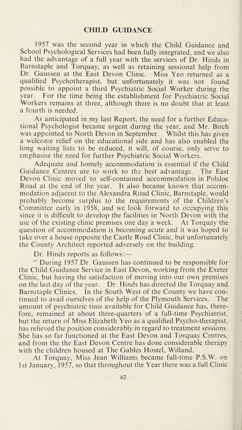 CHILD GUIDANCE 1957 was the second year in which the Child Guidance and School Psychological Services had been fully integrated, and we also had the advantage of a full year with the services of Dr. Hinds in Barnstaple and Torquay, as well as retaining sessional help from Dr. Gaussen at the East Devon Clinic. Miss Yeo returned as a qualified Psychotherapist, but unfortunately it was not found possible to appoint a third Psychiatric Social Worker during the year. For the time being the establishment for Psychiatric Social Workers remains at three, although there is no doubt that at least a fourth is needed. As anticipated in my last Report, the need for a further Educa- tional Psychologist became urgent during the year, and Mr. Birch was appointed to North Devon in September. Whilst this has given a welcome relief on the educational side and has also enabled the long waiting lists to be reduced, it will, of course, only serve to emphasise the need for further Psychiatric Social Workers. Adequate and homely accommodation is essential if the Child Guidance Centres are to work to the best advantage. The East Devon Clinic moved to self-contained accommodation in Polsloe Road at the end of the year. It also became known that accom- modation adjacent to the Alexandra Road Clinic, Barnstaple, would probably become surplus to the requirements of the Children’s Committee early in 1958, and we look forward to occupying this since it is difficult to develop the facilities in North Devon with the use of the existing clinic premises one day a week. At Torquay the question of accommodation is becoming acute and it was hoped to take over a house opposite the Castle Road Clinic, but unfortunately the County Architect reported adversely on the building. Dr. Hinds reports as follows;— “ During 1957 Dr. Gaussen has continued to be responsible for the Child Guidance Service in East Devon, working from the Exeter Clinic, but having the satisfaction of moving into our own premises on the last day of the year. Dr. Hinds has directed the Torquay and Barnstaple Clinics. In the South West of the County we have con- tinued to avail ourselves of the help of the Plymouth Services. The amount of psychiatric time available for Child Guidance has, there- fore, remained at about three-quarters of a full-time Psychiatrist, but the return of Miss Elizabeth Yeo as a qualified Psycho-therapist, has relieved the position considerably in regard to treatment sessions. She has so far functioned at the East Devon and Torquay Centres, and from the the East Devon Centre has done considerable therapy with the children housed at The Gables Hostel, Willand. At Torquay, Miss Jean Williams became full-time P.S.W. on 1st January, 1957, so that throughout the Year there was a full Clinic