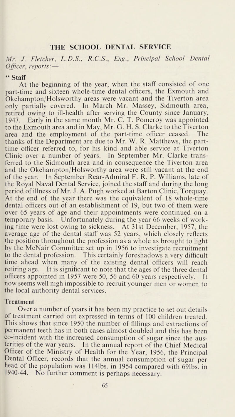 THE SCHOOL DENTAL SERVICE Mr. J. Fletcher, L.D.S., R.C.S., Eng., Principal School Dental Officer, reports:— “ Staff At the beginning of the year, when the staff consisted of one part-time and sixteen whole-time dental officers, the Exmouth and Okehampton/Holsworthy areas were vacant and the Tiverton area only partially covered. In March Mr. Massey, Sidmouth area, retired owing to ill-health after serving the County since January, 1947. Early in the same month Mr. C. T. Pomeroy was appointed to the Exmouth area and in May, Mr. G. H. S. Clarke to the Tiverton area and the employment of the part-time officer ceased. The thanks of the Department are due to Mr. W. R. Matthews, the part- time officer referred to, for his kind and able service at Tiverton Clinic over a number of years. In September Mr. Clarke trans- ferred to the Sidmouth area and in consequence the Tiverton area and the Okehampton/Holsworthy area were still vacant at the end of the year. In September Rear-Admiral F. R. P. Williams, late of the Royal Naval Dental Service, joined the staff and during the long period of illness of Mr. J. A. Pugh worked at Barton Clinic, Torquay. At the end of the year there was the equivalent of 18 whole-time dental officers out of an establishment of 19, but two of them were over 65 years of age and their appointments were continued on a temporary basis. Unfortunately during the year 66 weeks of work- ing time were lost owing to sickness. At 31st December, 1957, the average age of the dental staff was 52 years, which closely reflects the position throughout the profession as a whole as brought to light by the McNair Committee set up in 1956 to investigate recruitment to the dental profession. This certainly foreshadows a very difficult time ahead when many of the existing dental officers will reach retiring age. It is significant to note that the ages of the three dental officers appointed in 1957 were 50, 56 and 60 years respectively. It now seems well nigh impossible to recruit younger men or women to the local authority dental services. Treatment Over a number of years it has been my practice to set out details of treatment carried out expressed in terms of 100 children treated. This shows that since 1950 the number of fillings and extractions of permanent teeth has in both cases almost doubled and this has been co-incident with the increased consumption of sugar since the aus- teriiies of the war years. In the annual report of the Chief Medical Officer of the Ministry of Health for the Year, 1956, the Principal Dental Officer, records that the annual consumption of sugar per head of the population was 1141bs. in 1954 compared with 691bs. in 1940-44. No further comment is perhaps necessary.