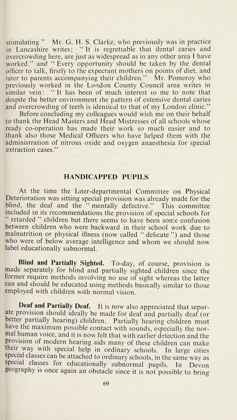 stimulating ” Mr. G. H. S. Clarke, who previously was in practice in Lancashire writes; It is regrettable that dental caries and overcrowding here, are just as widespread as in any other area I have worked.” and ” Every opportunity should be taken by the dental officer to talk, firstly to the expectant mothers on points of diet, and Jater to parents accompanying their children.” Mr. Pomeroy who previously worked in the London County Council area writes in similar vein: ” It has been of much interest co me to note that despite the better environment che pattern of extensive dental caries and overcrowding of teeth is ideniical to that of my London clinic.” Before concluding my colleagues would wish me on their behalf to thank the Head Masters and Head Mistresses of all schools whose ready co-operation has made their work so much easier and to thank also those Medical Officers who have helped them with the administration of nitrous oxide and oxygen anaesthesia for special extraction cases.” HANDICAPPED PUPILS At the time the Liter-departmental Committee on Physical Deterioration was sitting special provision was already made for the blind, the deaf and the ” mentally defective.” This committee included in its recommendations the provision of special schools for ” retarded ” children but there seems to have been some confusion between children who were backward in their school work due to malnutrition or physical illness (now called “ delicate ”) and those who were of below average intelligence and whom we should now label educationally subnormal. Blind and Partially Sighted. To-day, of course, provision is made separately for blind and partially sighted children since the former require methods involving no use of sight whereas the latter can and should be educated using methods basically similar to those employed with children with normal vision. Deaf and Partially Deaf. It is now also appreciated that separ- ate provision should ideally be made for deaf and partially deaf (or better partially hearing) children. Partially hearing children must have the maximum possible contact with sounds, especially the nor- mal human voice, and it is now felt that with earlier detection and the provision of modern hearing aids many of these children can make their way with special help in ordinary schools. In large cities speeial classes can be attached to ordinary schools, in the same way as special classes for educationally subnormal pupils. In Devon geography is once again an obstacle since it is not possible to bring