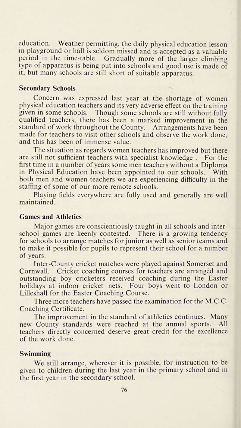 education. Weather permitting, the daily physical education lesson in playground or hall is seldom missed and is accepted as a valuable period in the time-table. Gradually more of the larger climbing type of apparatus is being put into schools and good use is made of it, but many schools are still short of suitable apparatus. Secondary Schools Concern was expressed last year at the shortage of women physical education teachers and its very adverse effect on the training given in some schools. Though some schools are still without fully qualified teachers, there has been a marked improvement in the standard of work throughout the County. Arrangements have been made for teachers to visit other schools and observe the work done, and this has been of immense value. The situation as regards women teachers has improved but there are still not sufficient teachers with specialist knowledge . For the first time in a number of years some men teachers without a Diploma in Physical Education have been appointed to our schools. With both men and women teachers we are experiencing difficulty in the staffing of some of our more remote schools. Playing fields everywhere are fully used and generally are well maintained. Games and Athletics Major games are conscientiously taught in all schools and inter- school games are keenly contested. There is a growing tendency for schools to arrange matches for junior as well as senior teams and to make it possible for pupils to represent their school for a number of years. Inter-County cricket matches were played against Somerset and Cornwall. Cricket coaching courses for teachers are arranged and outstanding boy cricketers received coaching during the Easter holidays at indoor cricket nets. Four boys went to London or Lilleshall for the Easter Coaching Course. Three more teachers have passed the examination for the M.C.C. Coaching Certificate. The improvement in the standard of athletics continues. Many new County standards were reached at the annual sports. All teachers directly concerned deserve great credit for the excellence of the work done. Swimming We still arrange, wherever it is possible, for instruction to be given to children during the last year in the primary school and in the first year in the secondary school.