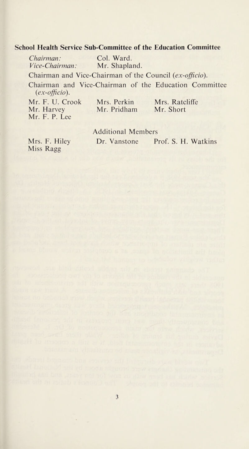 School Health Service Sub-Committee of the Education Committee Chairman: Col. Ward. Vice-Chairman: Mr. Shapland. Chairman and Vice-Chairman of the Council {ex-officio). Chairman and Vice-Chairman of the Education Committee {ex-officio). Mr. F. U. Crook Mrs. Perkin Mrs. Ratcliffe Mr. Harvey Mr. Pridham Mr. Short Mr. F. P. Lee Additional Members Mrs. F. Hiley Dr. Vanstone Prof. S. H. Watkins Miss Ragg