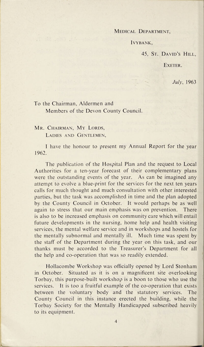 Medical Department, Ivybank, 45, St. David’s Hill, Exeter. July, 1963 To the Chairman, Aldermen and Members of the Devon County Council. Mr. Chairman, My Lords, Ladies and Gentlemen, 1 have the honour to present my Annual Report for the year 1962. The publication of the Hospital Plan and the request to Local Authorities for a ten-year forecast of their complementary plans were the outstanding events of the year. As can be imagined any attempt to evolve a blue-print for the services for the next ten years calls for much thought and much consultation with other interested parties, but the task was accomplished in time and the plan adopted by the County Council in October. It would perhaps be as well again to stress that our main emphasis was on prevention. There is also to be increased emphasis on community care which will entail future developments in the nursing, home help and health visiting services, the mental welfare service and in workshops and hostels for the mentally subnormal and mentally ill. Much time was spent by the staff of the Department during the year on this task, and our thanks must be accorded to the Treasurer’s Department for all the help and co-operation that was so readily extended. Hollacombe Workshop was officially opened by Lord Stonham in October. Situated as it is on a magnificent site overlooking Torbay, this purpose-built workshop is a boon to those who use the services. It is too a fruitful example of the co-operation that exists between the voluntary body and the statutory services. The County Council in this instance erected the building, while the Torbay Society for the Mentally Handicapped subscribed heavily to its equipment.