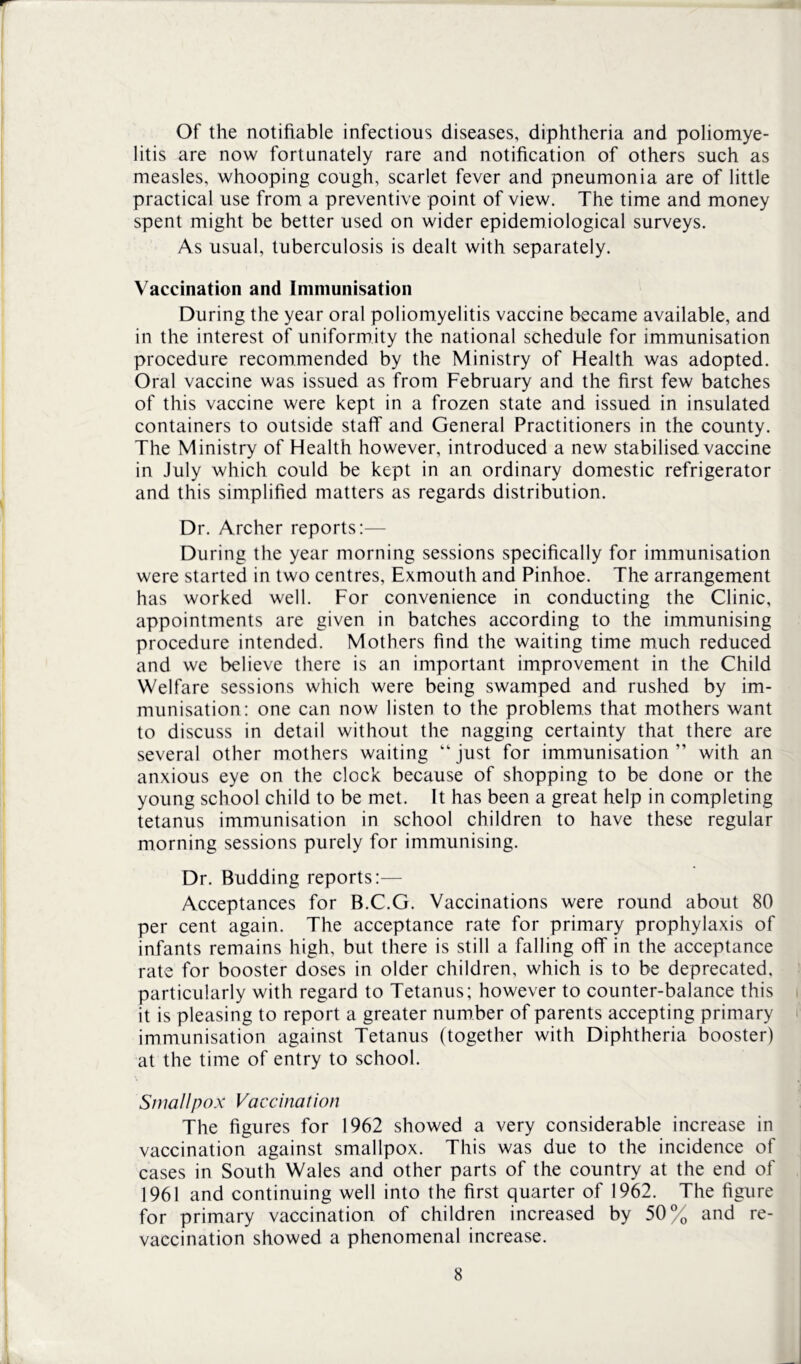 Of the notifiable infectious diseases, diphtheria and poliomye- litis are now fortunately rare and notification of others such as measles, whooping cough, scarlet fever and pneumonia are of little practical use from a preventive point of view. The time and money spent might be better used on wider epidemiological surveys. As usual, tuberculosis is dealt with separately. Vaccination and Immunisation During the year oral poliomyelitis vaccine became available, and in the interest of uniformity the national schedule for immunisation procedure recommended by the Ministry of Health was adopted. Oral vaccine was issued as from February and the first few batches of this vaccine were kept in a frozen state and issued in insulated containers to outside staff and General Practitioners in the county. The Ministry of Health however, introduced a new stabilised vaccine in July which could be kept in an ordinary domestic refrigerator and this simplified matters as regards distribution. Dr. Archer reports:— During the year morning sessions specifically for immunisation were started in two centres, Exmouth and Pinhoe. The arrangement has worked well. For convenience in conducting the Clinic, appointments are given in batches according to the immunising procedure intended. Mothers find the waiting time much reduced and we believe there is an important improvement in the Child Welfare sessions which were being swamped and rushed by im- munisation: one can now listen to the problems that mothers want to discuss in detail without the nagging certainty that there are several other mothers waiting “just for immunisation” with an anxious eye on the clock because of shopping to be done or the young school child to be met. It has been a great help in completing tetanus immunisation in school children to have these regular morning sessions purely for immunising. Dr. Budding reports:— Acceptances for B.C.G. Vaccinations were round about 80 per cent again. The acceptance rate for primary prophylaxis of infants remains high, but there is still a falling off in the acceptance rate for booster doses in older children, which is to be deprecated, particularly with regard to Tetanus; however to counter-balance this it is pleasing to report a greater number of parents accepting primary immunisation against Tetanus (together with Diphtheria booster) at the time of entry to school. Smallpox Vaccination The figures for 1962 showed a very considerable increase in vaccination against smallpox. This was due to the incidence of cases in South Wales and other parts of the country at the end of 1961 and continuing well into the first quarter of 1962. The figure for primary vaccination of children increased by 50% and re- vaccination showed a phenomenal increase.