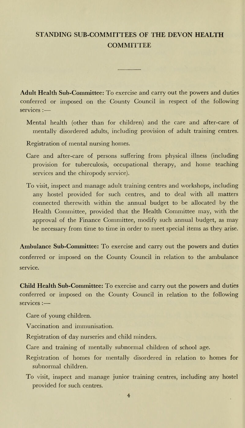 STANDING SUB-COMMin EES OF THE DEVON HEALTH COMMITTEE Adult Health Sub-Committee: To exercise and carry out the powers and duties conferred or imposed on the County Council in respect of the following services :— Mental health (other than for children) and the care and after-care of mentally disordered adults, including provision of adult training centres. Registration of mental nursing homes. Care and after-care of persons suffering from physical illness (including provision for tuberculosis, occupational therapy, and home teaching services and the chiropody service). To visit, inspect and manage adult training centres and workshops, including any hostel provided for such centres, and to deal with all matters connected therewith within the annual budget to be allocated by the Health Committee, provided that the Health Committee may, with the approval of the Finance Committee, modify such annual budget, as may be necessary from time to time in order to meet special items as they arise. Ambulance Sub-Committee: To exercise and carry out the powers and duties conferred or imposed on the County Council in relation to the ambulance service. Child Health Sub-Committee: To exercise and carry out the powers and duties conferred or imposed on the County Council in relation to the following services :— Care of young children. Vaccination and immunisation. Registration of day nurseries and child minders. Care and training of mentally subnormal children of school age. Registration of homes for mentally disordered in relation to homes for subnormal children. To visit, inspect and manage junior training centres, including any hostel provided for such centres.