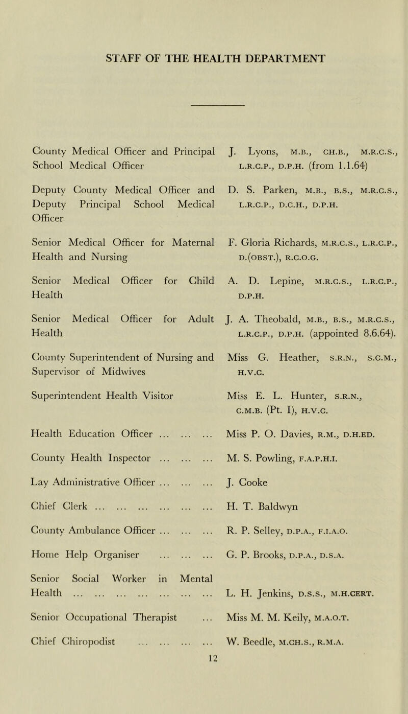 STAFF OF THE HEALTH DEPARTMENT County Medical Officer and Principal School Medical Officer Deputy County Medical Officer and Deputy Principal School Medical Officer Senior Medical Officer for Maternal Health and Nursing Senior Medical Officer for Child Health Senior Medical Officer for Adult Health County Superintendent of Nursing and Supervisor of Midwives Superintendent Health Visitor Health Education Officer County Health Inspector Lay Administrative Officer Chief Clerk County Ambulance Officer Home Help Organiser Senior Social Worker in Mental Health Senior Occupational Therapist Chief Chiropodist J. Lyons, m.b., ch.b., m.r.c.s., L.R.G.P., D.p.H. (from 1.1.64) D. S. Parken, m.b., b.s., m.r.c.s., L.R.G.P., D.C.H., D.P.H. F. Gloria Richards, m.r.c.s., l.r.c.p., D.(OBST.), R.C.O.G. A. D. Lepine, m.r.c.s., l.r.c.p., D.p.H. J. A. Theobald, m.b., b.s., m.r.c.s., L.R.C.P., D.p.H. (appointed 8.6.64). Miss G. Heather, s.r.n., s.c.m., H.V.G. Miss E. L. Hunter, s.r.n., C.M.B. (Pt. I), H.V.G. Miss P. O. Davies, r.m., d.h.ed. M. S. Powling, F.A.p.H.i. J. Cooke H. T. Baldwyn R. P. Selley, d.p.a., f.i.a.o. G. P. Brooks, d.p.a., d.s.a. L. H. Jenkins, d.s.s., m.h.cert. Miss M. M. Keily, m.a.o.t. W. Beedle, m.gh.s., r.m.a.