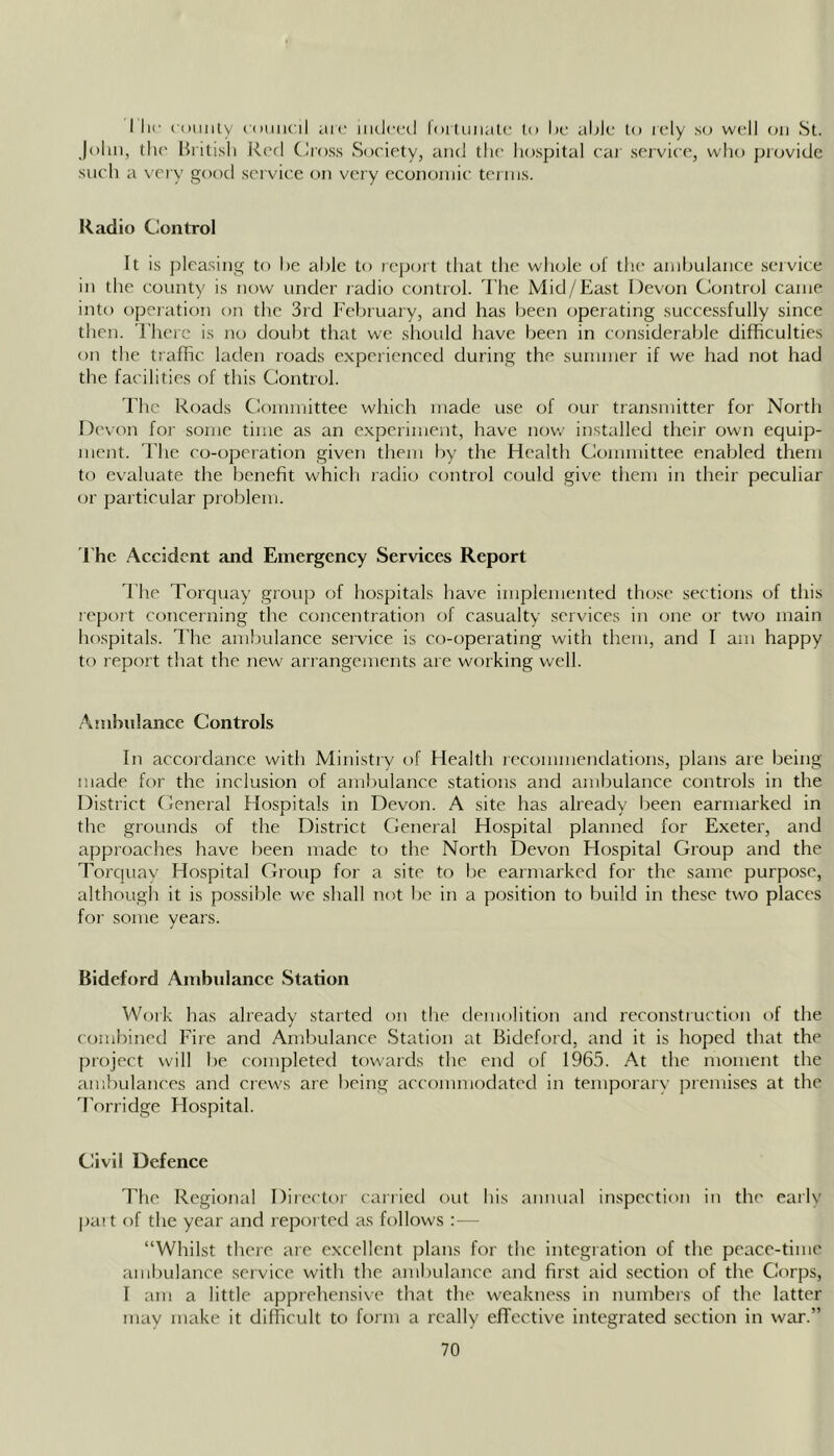 I lie coiiiily iDniu'il arc iikIclhI l(n tunaL(; to l)c aMi: to lely so well on St. John, the British Red CIross Society, and the hospital cat service, who provide such a \ ery good service on very economic terms. Radio Control It is pleasing to he able to report that the whole of the ambulance service in the county is now under radio control. I’he Mid/East Devon Control came into operation on the 3rd February, and has been operating successfully since then. 'Fhere is no doubt that we should have been in considerable difficulties on the traffic laden roads experienced during the summer if we had not had the facilities of this Control. Fhc Roads Committee whieh made use of our transmitter for North Devon for some time as an experiment, have now installed their own equip- ment. The co-operation given them by the Health Committee enabled them to evaluate the benefit which radio control could give them in their peculiar or particular problem. I'he Accident and Emergency Services Report The Torquay group of hospitals have implemented tho.s(' sections of this repoit concerning the concentration of casualty services in one or two main hospitals. The ambulance service is co-operating with them, and I am happy to report that the new arrangements are working well. Ambulance Controls In accordance with Ministry of Health recommendations, plans are being made for the inclusion of ambulance stations and ambulance controls in the District Ceneral Hospitals in Devmi. A site has already been earmarked in the grounds of the District General Hospital planned for Exeter, and approaches have been made to the North Devon Hospital Group and the Torcjuay Hospital Group for a site to be earmarked for the same purpose, although it is possible we shall not be in a position to build in these two places for some years. Bideford Ambidance Station Woik has already started on the demolition and reconstruction of the combined Fire and Ambulance Station at Bideford, and it is hoped that the project will be completed towaids the end of 1965. At the moment the ambulances and crews are being accommodated in temporary premises at the 'Porridge Hospital. Civil Defence The Regional Director carried out bis annual inspection in the early part of the year and reported as follows :— “Whilst there are excellent plans for the integration of the peace-tirrre arrtbulance service with the ambulance and first aid section of the Cor'ps, I arrr a little apprehensive that the weakness in numbers of the latter trtay make it difficult to forarr a really efTective irrtegrated section in war.”