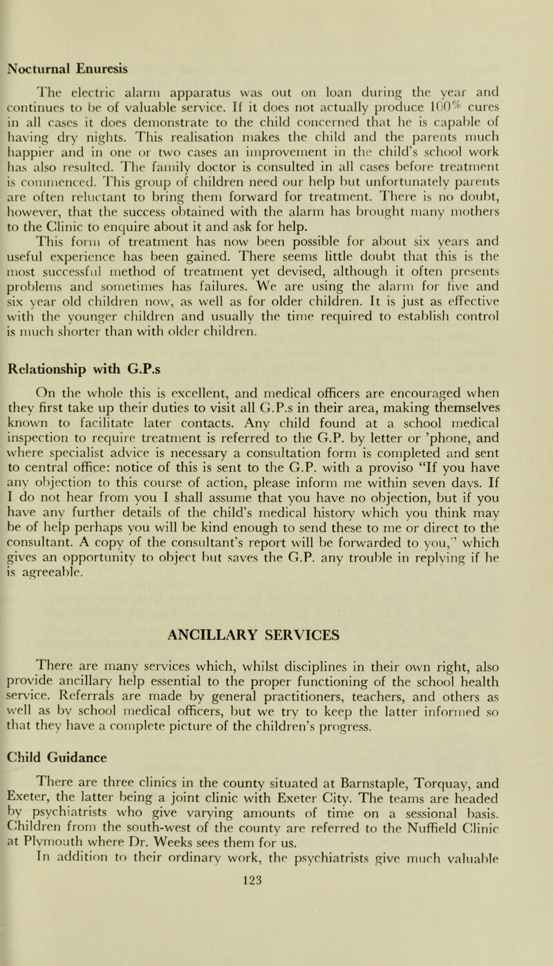 Nocturnal Enuresis I'he electric alarm apparatus was out on loan during the year and continues to he of valuable service. If it does not actually produce 100% cures in all cases it does demonstrate to the child concerned that he is capable of having dry nights. This realisation makes the child and the parents much happier and in one or two cases an improvement in the child’s .school work has also resulted. I’he family doctor is consulted in all cases before treatment is commenced. This group of children need our help but unfortunately parents are often reluctant to bring them forward for treatment. There is no doubt, however, that the success obtained with the alarm has brought many mothers to the Clinic to encjuire about it and ask for help. This form of treatment has now been possible for al)nut six years and useful experience has been gained. There seems little doubt that this is the most successful method of treatment yet devised, although it often presents problems and sometimes has failures. 'We are using the alarm for live and six year old children now, as well as for older children. It is just as effective with the vounger children and usually the time required to establish control is much shorter than with older children. Relationship with G.P.s On the whole this is excellent, and medical officers are encouraged when they first take up their duties to visit all G.P.s in their area, making themselves known to facilitate later contacts. Any child found at a school medical inspection to require treatment is referred to the G.P. by letter or ’phone, and where specialist advice is necessary a consultation form is completed and sent to central office: notice of this is sent to the G.P. with a proviso “If you have any objection to this course of action, please inform me within seven days. If I do not hear from you I shall assume that you have no objection, but if you have any further details of the child’s medical history which you think may be of help perhaps you will be kind enough to send these to me or direct to the consultant. A copy of the consultant’s report will be forwarded to you, ’ which gives an opportunity to object but saves the G.P. any trouble in replving if he is agreeable. ANCILLARY SERVICES There are many services which, whilst disciplines in their own right, also provide ancillary help essential to the proper functioning of the school health service. Referrals are made by general practitioners, teachers, and others as well as bv school medical officers, but we try to keep the latter informed so that they have a complete picture of the children’s progre.ss. Child Guidance There are three clinics in the county situated at Barnstaple, Torquay, and Exeter, the latter being a joint clinic with Exeter City. The teams are headed by psychiatrists who give varying amounts of time on a sessional basis. Children from the south-west of the county are referred to the Nuffield Clinic at Plvmouth where Dr. Weeks sees them for us. In addition to their ordinary work, the psychiatrists give much valuable