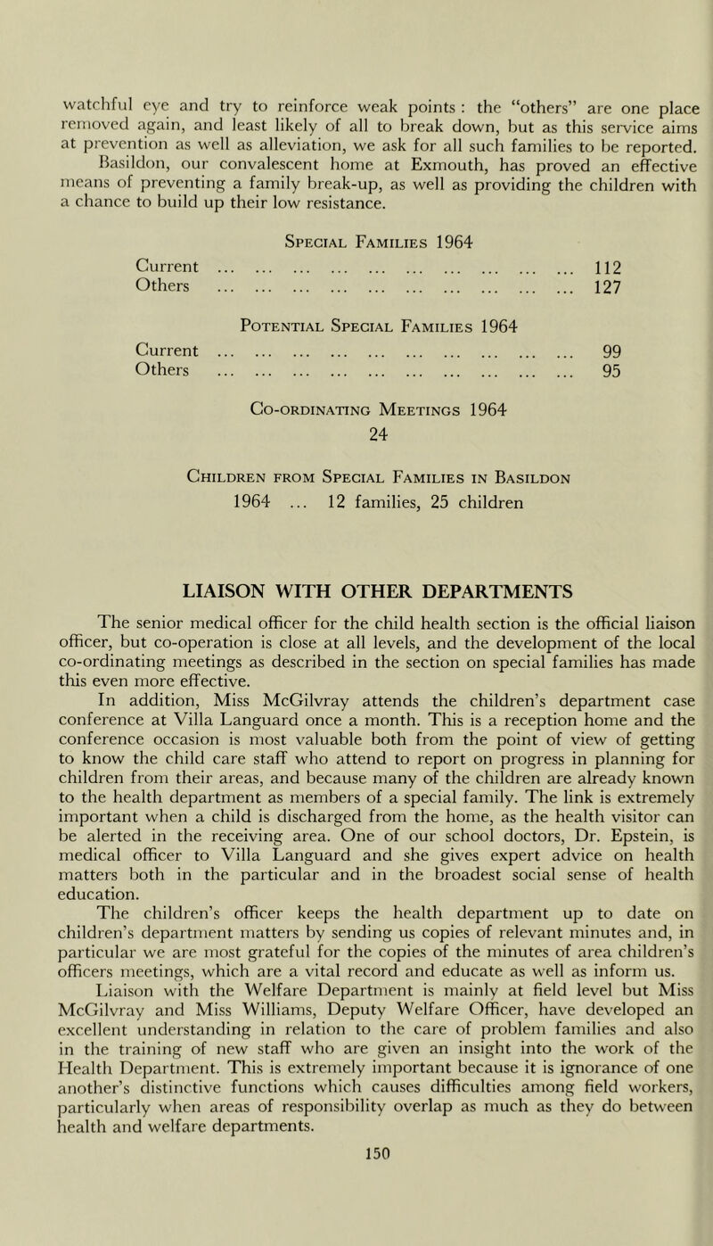 watchful eye and try to reinforce weak points : the “others” are one place removed again, and least likely of all to break down, but as this service aims at prevention as well as alleviation, we ask for all such families to be reported. Basildon, our convalescent home at Exmouth, has proved an effective means of preventing a family break-up, as well as providing the children with a chance to build up their low resistance. Special Families 1964 Current 112 Others 127 Potential Special Families 1964 Current 99 Others 95 Co-ordinating Meetings 1964 24 Children from Special Families in Basildon 1964 ... 12 families, 25 children LIAISON WITH OTHER DEPARTMENTS The senior medical officer for the child health section is the official liaison officer, but co-operation is close at all levels, and the development of the local co-ordinating meetings as described in the section on special families has made this even more effective. In addition. Miss McGilvray attends the children’s department case conference at Villa Languard once a month. This is a reception home and the conference occasion is most valuable both from the point of view of getting to know the child care staff who attend to report on progress in planning for children from their areas, and because many of the children are already known to the health department as members of a special family. The link is extremely important when a child is discharged from the home, as the health visitor can be alerted in the receiving area. One of our school doctors. Dr. Epstein, is medical officer to Villa Languard and she gives expert advice on health matters both in the particular and in the broadest social sense of health education. The children’s officer keeps the health department up to date on children’s department matters by sending us copies of relevant minutes and, in particular we are most grateful for the copies of the minutes of area children’s officers meetings, which are a vital record and educate as well as inform us. Liaison with the Welfare Department is mainly at field level but Miss McGilvray and Miss Williams, Deputy Welfare Officer, have developed an excellent understanding in relation to the care of problem families and also in the training of new staff who are given an insight into the work of the Health Department. This is extremely important because it is ignorance of one another’s distinctive functions which causes difficulties among field workers, particularly when areas of responsibility overlap as much as they do between health and welfare departments.
