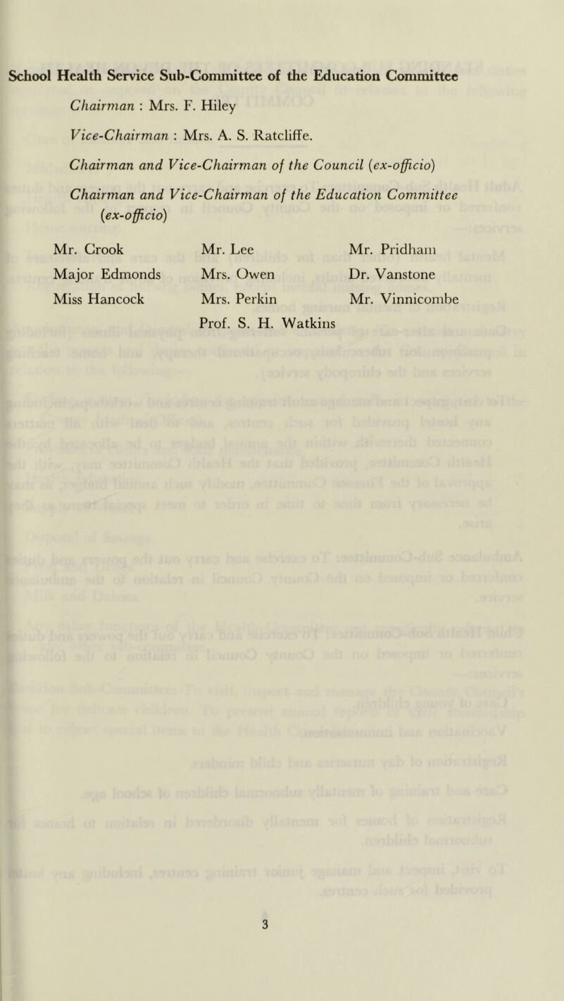 School Health Service Sub-Cominittec of the Education Conunittee Cliainnan : Mrs. F. Hiley Vice-Chairman : Mrs. A. S. Ratcliffe. Chairman and Vice-Chairman of the Council {ex-officio) Chairman and Vice-Chairman of the Education Committee {ex-officio) Mr. Crook Mr. Lee Mr. Pridham Major Edmonds Mrs. Owen Dr. Vanstone Miss Hancock Mrs. Perkin Mr. Vinnicombe Prof. S. H. Watkins