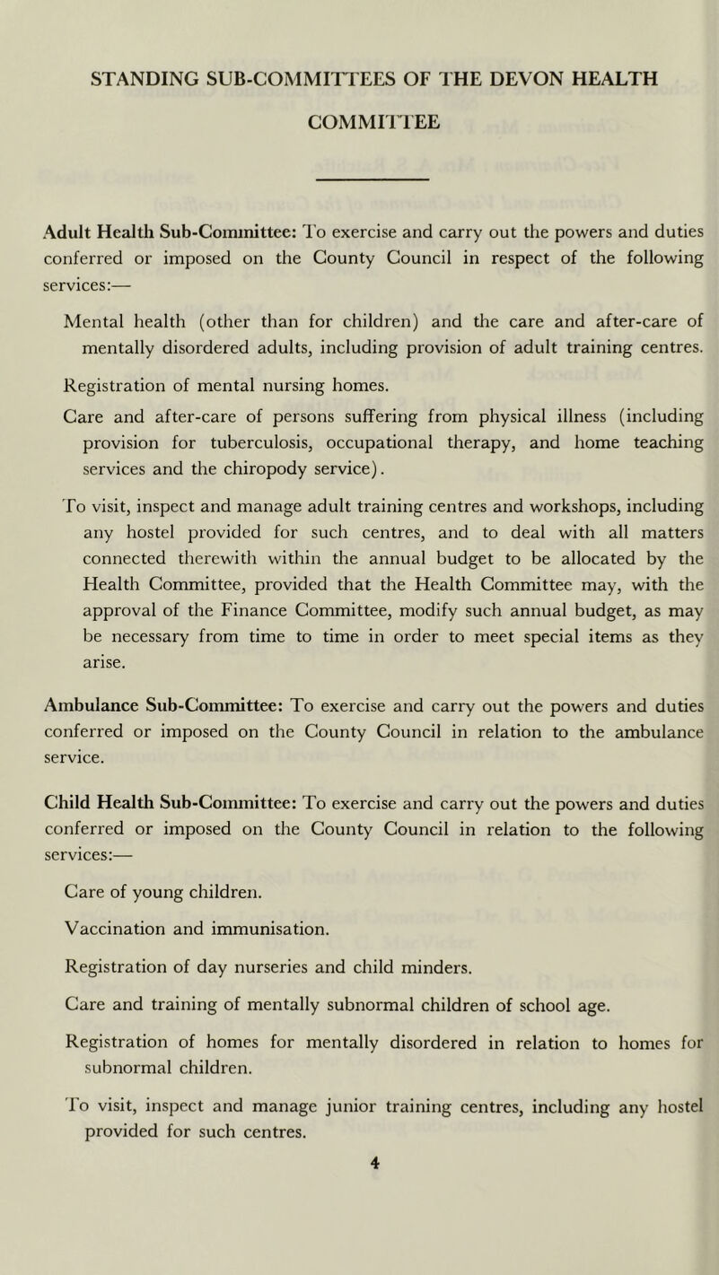 STANDING SUB-COMMITTEES OF THE DEVON HEALTH COMMIITEE Adult Health Sub-Coiiunittee: I'o exercise and carry out the powers and duties conferred or imposed on the County Council in respect of the following services:— Mental health (other than for children) and tlie care and after-care of mentally disordered adults, including provision of adult training centres. Registration of mental nursing homes. Care and after-care of persons suffering from physical illness (including provision for tuberculosis, occupational therapy, and home teaching services and the chiropody service). To visit, inspect and manage adult training centres and workshops, including any hostel provided for such centres, and to deal with all matters connected therewith within the annual budget to be allocated by the Health Committee, provided that the Health Committee may, with the approval of the Finance Committee, modify such annual budget, as may be necessary from time to time in order to meet special items as they arise. Ambulance Sub-Committee: To exercise and carry out the powers and duties conferred or imposed on the County Council in relation to the ambulance service. Child Health Sub-Committee: To exercise and carry out the powers and duties conferred or imposed on the County Council in relation to the following services:— Care of young children. Vaccination and immunisation. Registration of day nurseries and child minders. Care and training of mentally subnormal children of school age. Registration of homes for mentally disordered in relation to homes for subnormal children. To visit, inspect and manage junior training centres, including any hostel provided for such centres.