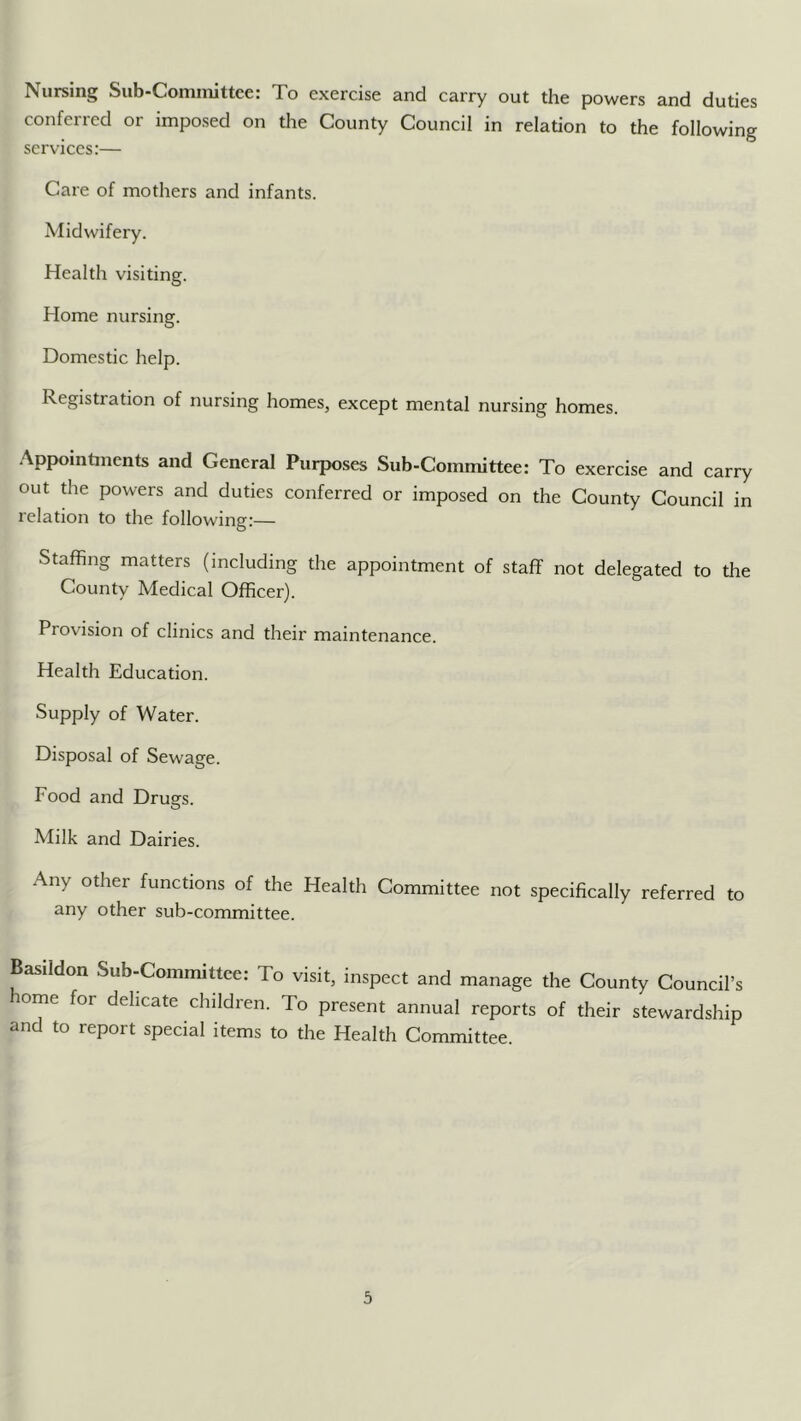 Nursing Siib-Coniiiiitteer To exercise and carry out the powers and duties conferred or imposed on the County Council in relation to the following services:— Care of mothers and infants. Midwifery. Health visiting. Home nursing. Domestic help. Registration of nursing homes, except mental nursing homes. Appointments and General Purposes Sub-Committee: To exercise and carry out the powers and duties conferred or imposed on the County Council in relation to the following:— Staffing matters (including the appointment of staff not delegated to the County Medical Officer). Provision of clinics and their maintenance. Health Education. Supply of Water. Disposal of Sewage. Food and Drugs. Milk and Dairies. Any other functions of the Health Committee not specifically referred to any other sub-committee. Basildon Sub-Committee: To visit, inspect and manage the County Council’s ome for delicate children. To present annual reports of their stewardship and to report special items to the Health Committee.