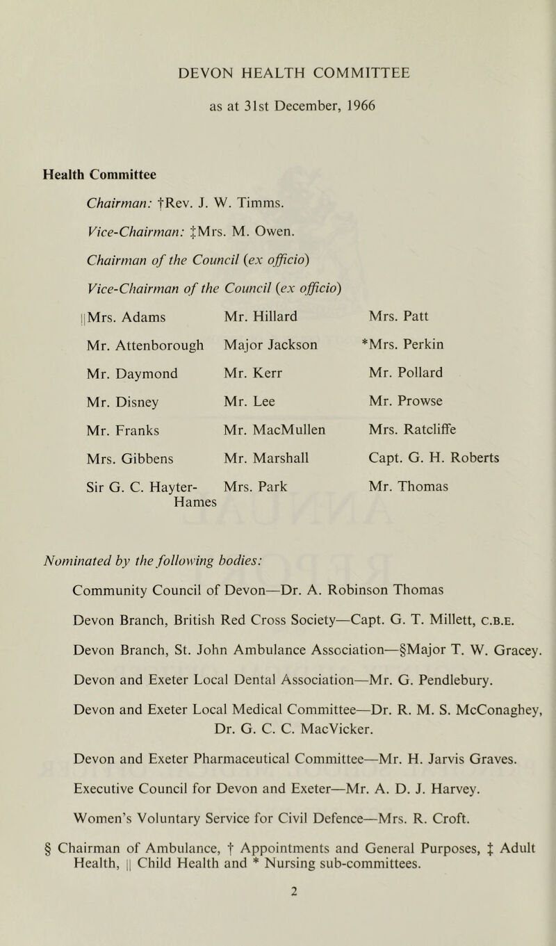 DEVON HEALTH COMMITTEE as at 31st December, 1966 Health Committee Chairman: tRev. J. W. Timms. Vice-Chairman: JMrs. M. Owen. Chairman of the Council (ex officio) Vice-Chairman of the Council (ex officio) I'Mrs. Adams Mr. Hillard Mr. Attenborough Major Jackson Mr. Daymond Mr. Kerr Mr. Disney Mr. Franks Mrs. Gibbens Sir G. C. Hayter- Hames Mr. Lee Mr. MacMullen Mr. Marshall Mrs. Park Mrs. Patt *Mrs. Perkin Mr. Pollard Mr. Prowse Mrs. Ratcliffe Capt. G. H. Roberts Mr. Thomas Nominated by the following bodies: Community Council of Devon—Dr. A. Robinson Thomas Devon Branch, British Red Cross Society—Capt. G. T. Millett, c.b.e. Devon Branch, St. John Ambulance Association—§Major T. W, Gracey. Devon and Exeter Local Dental Association—Mr. G. Pendlebury. Devon and Exeter Local Medical Committee—Dr. R. M. S. McConaghey, Dr. G. C. C. MacVicker. Devon and Exeter Pharmaceutical Committee—Mr. H. Jarvis Graves. Executive Council for Devon and Exeter—Mr. A. D. J. Harvey. Women’s Voluntary Service for Civil Defence—Mrs. R. Croft. § Chairman of Ambulance, t Appointments and General Purposes, i Adult Health, y Child Health and * Nursing sub-committees.