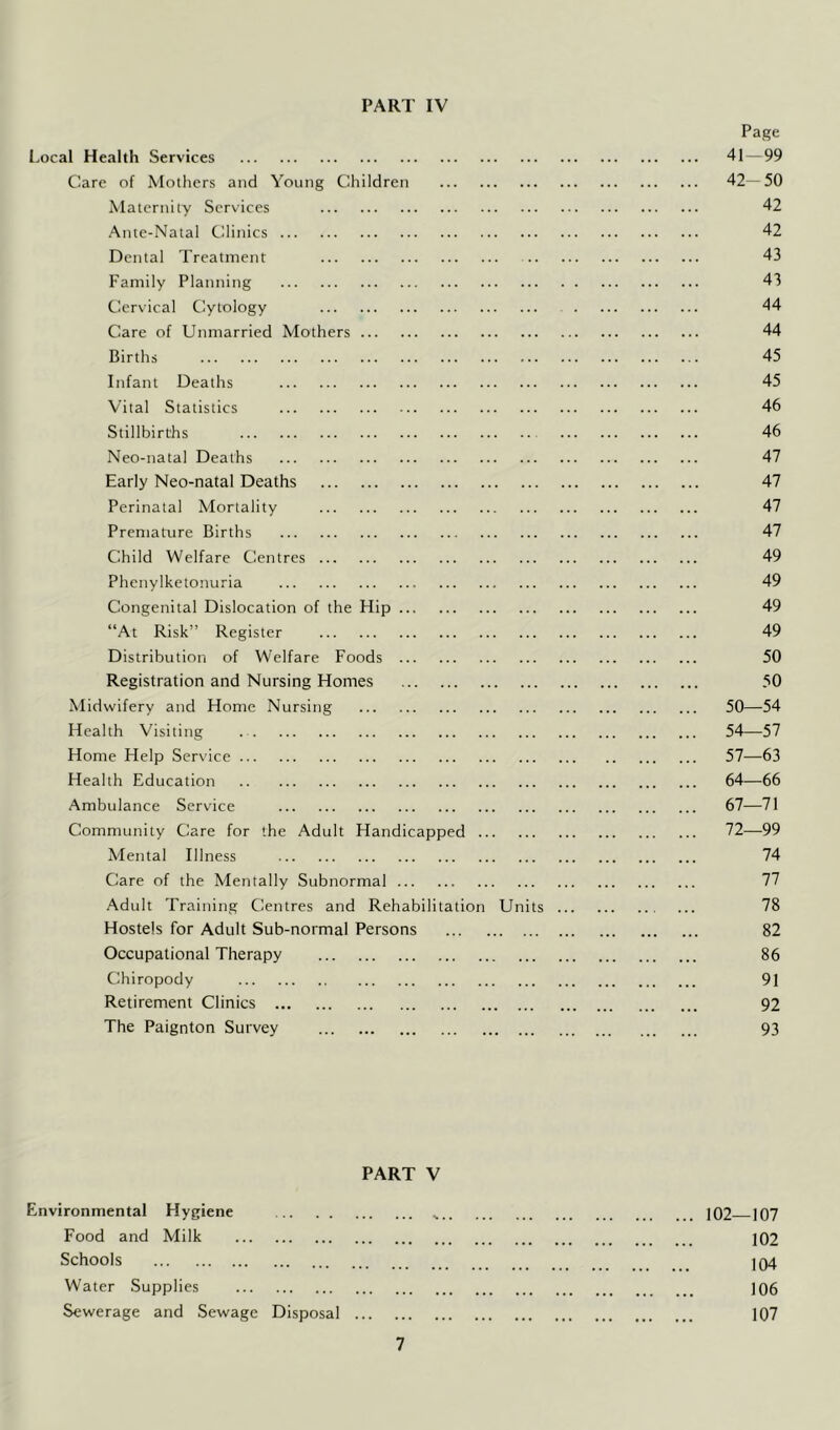 Page Local Health Services 41 — 99 Care of Mothers and Young Children 42—50 Maternity Services 42 Ante-Natal Clinics 42 Dental Treatment 43 Family Planning 43 Cervical Cytology 44 Care of Unmarried Mothers 44 Births 45 Infant Deaths 45 Vital Statistics 46 Stillbirths 46 Neo-natal Deaths 47 Early Neo-natal Deaths 47 Perinatal Mortality 47 Premature Births 47 Child Welfare Centres 49 Phenylketonuria 49 Congenital Dislocation of the Hip 49 “At Risk” Register 49 Distribution of Welfare Foods 50 Registration and Nursing Homes 50 Midwifery and Home Nursing 50—54 Health Visiting 54—57 Home Help Ser\’ice 57—63 Health Education 64—66 Ambulance Service 67—71 Community Care for the Adult Handicapped 72—99 Mental Illness 74 Care of the Mentally Subnormal 77 Adult Training Centres and Rehabilitation Units 78 Hostels for Adult Sub-normal Persons 82 Occupational Therapy 86 Chiropody 91 Retirement Clinics 92 The Paignton Survey 93 PART V Environmental Hygiene ^ 102^ ^107 Food and Milk 102 Schools 104 Water Supplies 106 Sewerage and Sewage Disposal 107
