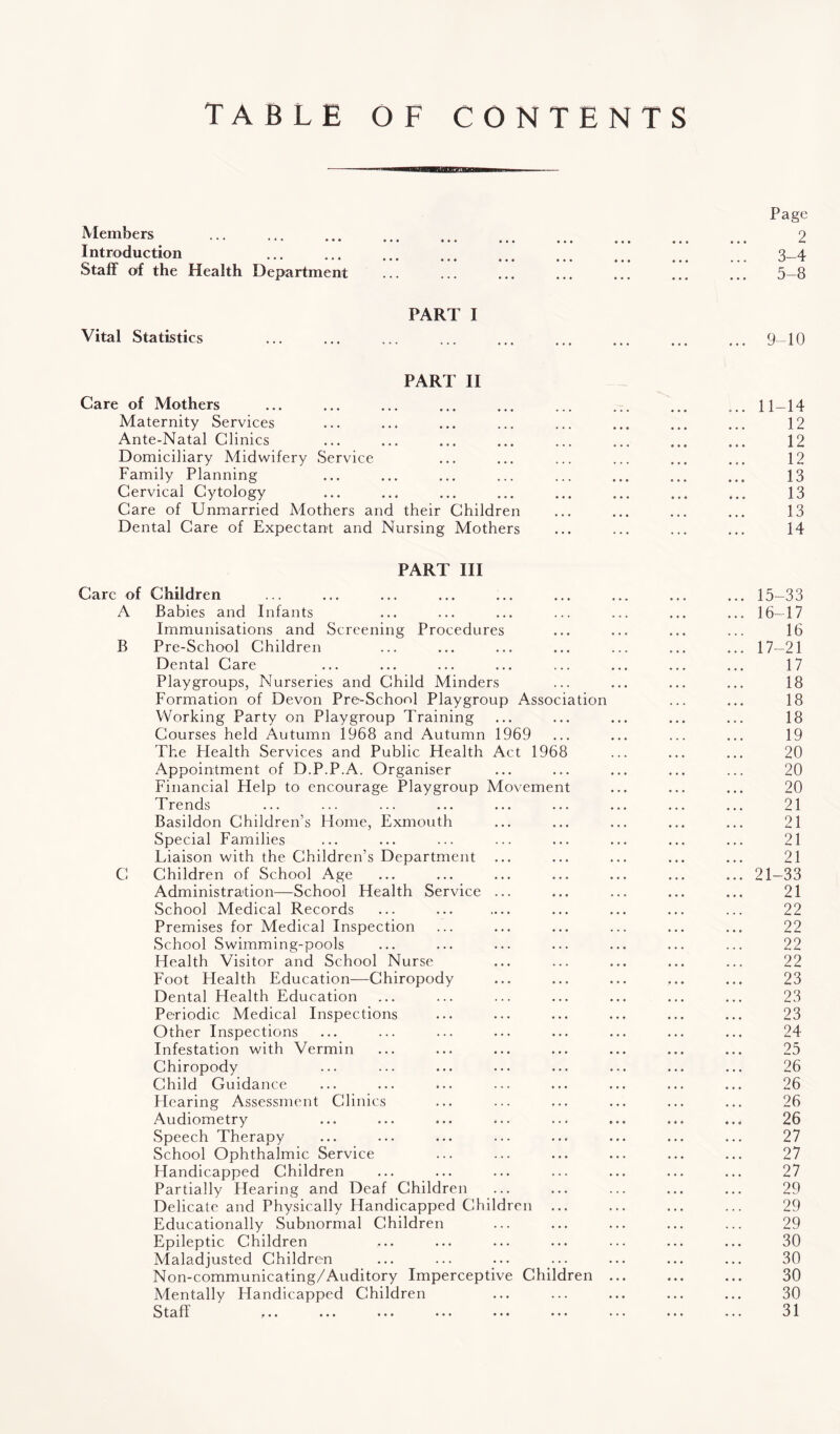 TABLE OF CONTENTS Members Introduction Staff of the Health Department Page 2 3-4 5-8 Vital Statistics PART I 9-10 PART II Care of Mothers Maternity Services Ante-Natal Clinics Domiciliary Midwifery Service Family Planning Cervical Cytology Care of Unmarried Mothers and their Children Dental Care of Expectant and Nursing Mothers PART III Care of Children A Babies and Infants Immunisations and Screening Procedures B Pre-School Children Dental Care Playgroups, Nurseries and Child Minders Formation of Devon Pre-School Playgroup Association Working Party on Playgroup Training Courses held Autumn 1968 and Autumn 1969 The Plealth Services and Public Health Act 1968 Appointment of D.P.P.A. Organiser Financial Help to encourage Playgroup Movement Trends Basildon Children’s Home, Exmouth Special Families Liaison with the Children’s Department C Children of School Age Administration—School Health Service ... School Medical Records Premises for Medical Inspection School Swimming-pools Health Visitor and School Nurse Foot Health Education—Chiropody Dental Health Education Periodic Medical Inspections Other Inspections Infestation with Vermin Chiropody Child Guidance Hearing Assessment Clinics Audiometry Speech Therapy School Ophthalmic Service Handicapped Children Partially Hearing and Deaf Children Delicate and Physically Handicapped Children ... Educationally Subnormal Children Epileptic Children Maladjusted Children Non-communicating/Auditory Imperceptive Children ... Mentally Handicapped Children Staff ... ... ••• ••• ••• ••• ••• .. 11-14 12 12 12 13 13 13 14 15- 33 16- 17 16 17- 21 17 18 18 18 19 20 20 20 21 21 21 21 21-33 21 22 22 22 22 23 23 23 24 25 26 26 26 26 27 27 27 29 29 29 30 30 30 30 31