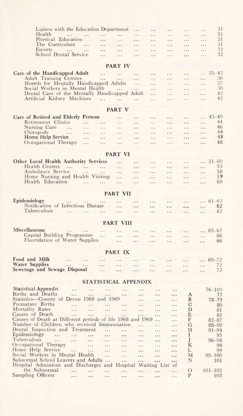 Liaison with the Education Department ... 31 Health 31 Physical Education 31 The Curriculum 31 Escorts 32 School Dental Service • • • 32 PART IV Care of the Handicapped Adult ... 35-42 Adult Training Centres 36 Hostels for Mentally Handicapped Adults 37 Social Workers in Mental Health 38 Dental Care of the Mentally Handicapped Adult 42 Artificial Kidney Machines 42 PART V Care of Retired and Elderly Persons ... 43-49 Retirement Clinics 44 Nursing Care 46 Chiropody 46 Home Help Service ... 48 Occupational Therapy 48 PART VI Other Local Health Authority Services ... 51-60 Health Centres 53 Ambulance Service 58 Home Nursing and Health Visiting 59 Health Education 60 PART VII Epidemiology ... ... ... 61-63 Notification of Infectious Disease • • • • • • 62 Tuberculosis • • • • • • 62 PART VIII Miscellaneous ... 65-67 Capital Building Programme • • • • • • 66 Fluoridation of Water Supplies • • • ... ... 66 PART IX Food and Milk ... 69-72 Water Supplies ... 72 Sewerage and Sewage Disposal ... 73 STATISTICAL APPENDIX Statistical Appendix 76-103 Births and Deaths A 77 Statistics—County of Devon 1968 and 1969 B 78-79 Premature Births C 80 Mortality Rates D 81 Causes of Death E 81 Causes of Death at Different periods of life 1968 and 1969 ... F 82-87 Number of Children who received Immunisation G 88-90 Dental Inspection and Treatment H 91-94 Epidemiology I 95 Tuberculosis J 96-98 Occupational Therapy K 98 Home Help Service L 99 Social Workers in Mental Health • • • M 99-100 Subnormal School Leavers and Adults ...i ... ... ... N 101 Hospital Admissions and Discharges and Hospital Waiting the Subnormal List of O 101-102 Sampling Officers P 103